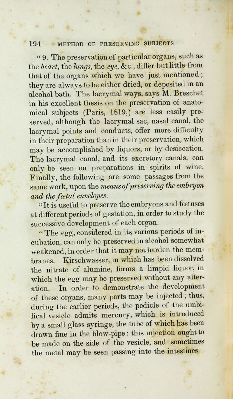  9. The preservation of particular organs, such as the heart, the lungs, the eye, &c, differ but little from that of the organs which we have just mentioned ; they are always to be either dried, or deposited in an alcohol bath. The lacrymal ways, says M. Breschet in his excellent thesis on the preservation of anato- mical subjects (Paris, 1819,) are less easily pre- served, although the lacrymal sac, nasal canal, the lacrymal points and conducts, offer more difficulty in their preparation than in their preservation, which may be accomplished by liquors, or by desiccation. The lacrymal canal, and its excretory canals, can only be seen on preparations in spirits of wine. Finally, the following are some passages from the same work, upon the means of preserving the embryon and the fatal envelopes. It is useful to preserve theembryons and foetuses at different periods of gestation, in order to study the successive development of each organ.  The egg, considered in its various periods of in- cubation, can only be preserved in alcohol somewhat weakened, in order that it may not harden the mem- branes. Kirschwasser, in which has been dissolved the nitrate of alumine, forms a limpid liquor, in which the egg may be preserved without any alter- ation. In order to demonstrate the development of these organs, many parts may be injected; thus, during the earlier periods, the pedicle of the umbi- lical vesicle admits mercury, which is introduced by a small glass syringe, the tube of which has been drawn fine in the blow-pipe : this injection ought to be made on the side of the vesicle, and sometimes the metal may be seen passing into the intestines.