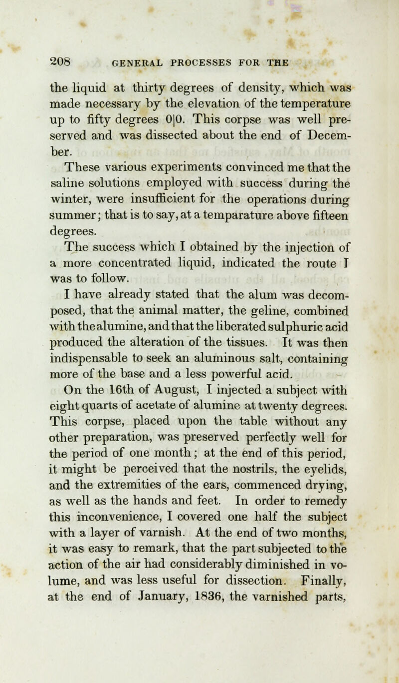 the liquid at thirty degrees of density, which was made necessary by the elevation of the temperature up to fifty degrees 0|0. This corpse was well pre- served and was dissected about the end of Decem- ber. These various experiments convinced me that the saline solutions employed with success during the winter, were insufficient for the operations during summer; that is to say, at a temparature above fifteen degrees. The success which I obtained by the injection of a more concentrated liquid, indicated the route I was to follow. I have already stated that the alum was decom- posed, that the animal matter, the geline, combined with thealumine, and that the liberated sulphuric acid produced the alteration of the tissues. It was then indispensable to seek an aluminous salt, containing more of the base and a less powerful acid. On the 16th of August, I injected a subject with eight quarts of acetate of alumine at twenty degrees. This corpse, placed upon the table without any other preparation, was preserved perfectly well for the period of one month; at the end of this period, it might be perceived that the nostrils, the eyelids, and the extremities of the ears, commenced drying, as well as the hands and feet. In order to remedy this inconvenience, I covered one half the subject with a layer of varnish. At the end of two months, it was easy to remark, that the part subjected to the action of the air had considerably diminished in vo- lume, and was less useful for dissection. Finally, at the end of January, 1836, the varnished parts,