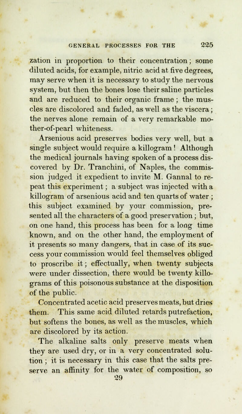 zation in proportion to their concentration; some diluted acids, for example, nitric acid at five degrees, may serve when it is necessary to study the nervous system, but then the bones lose their saline particles and are reduced to their organic frame; the mus- cles are discolored and faded, as well as the viscera; the nerves alone remain of a very remarkable mo- ther-of-pearl whiteness. Arsenious acid preserves bodies very well, but a single subject would require a killogram ! Although the medical journals having spoken of a process dis- covered by Dr. Tranchini, of Naples, the commis- sion judged it expedient to invite M. Gannal to re- peat this experiment; a subject was injected with a killogram of arsenious acid and ten quarts of water ; this subject examined by your commission, pre- sented all the characters of a good preservation; but, on one hand, this process has been for a long time known, and on the other hand, the employment of it presents so many dangers, that in case of its suc- cess your commission would feel themselves obliged to proscribe it; effectually, when twenty subjects were under dissection, there would be twenty killo- grams of this poisonous substance at the disposition of the public. Concentrated acetic acid preserves meats, but dries them. This same acid diluted retards putrefaction, but softens the bones, as well as the muscles, which are discolored by its action. The alkaline salts only preserve meats when they are used dry, or in a very concentrated solu- tion ; it is necessary in this case that the salts pre- serve an affinity for the water of composition, so 29