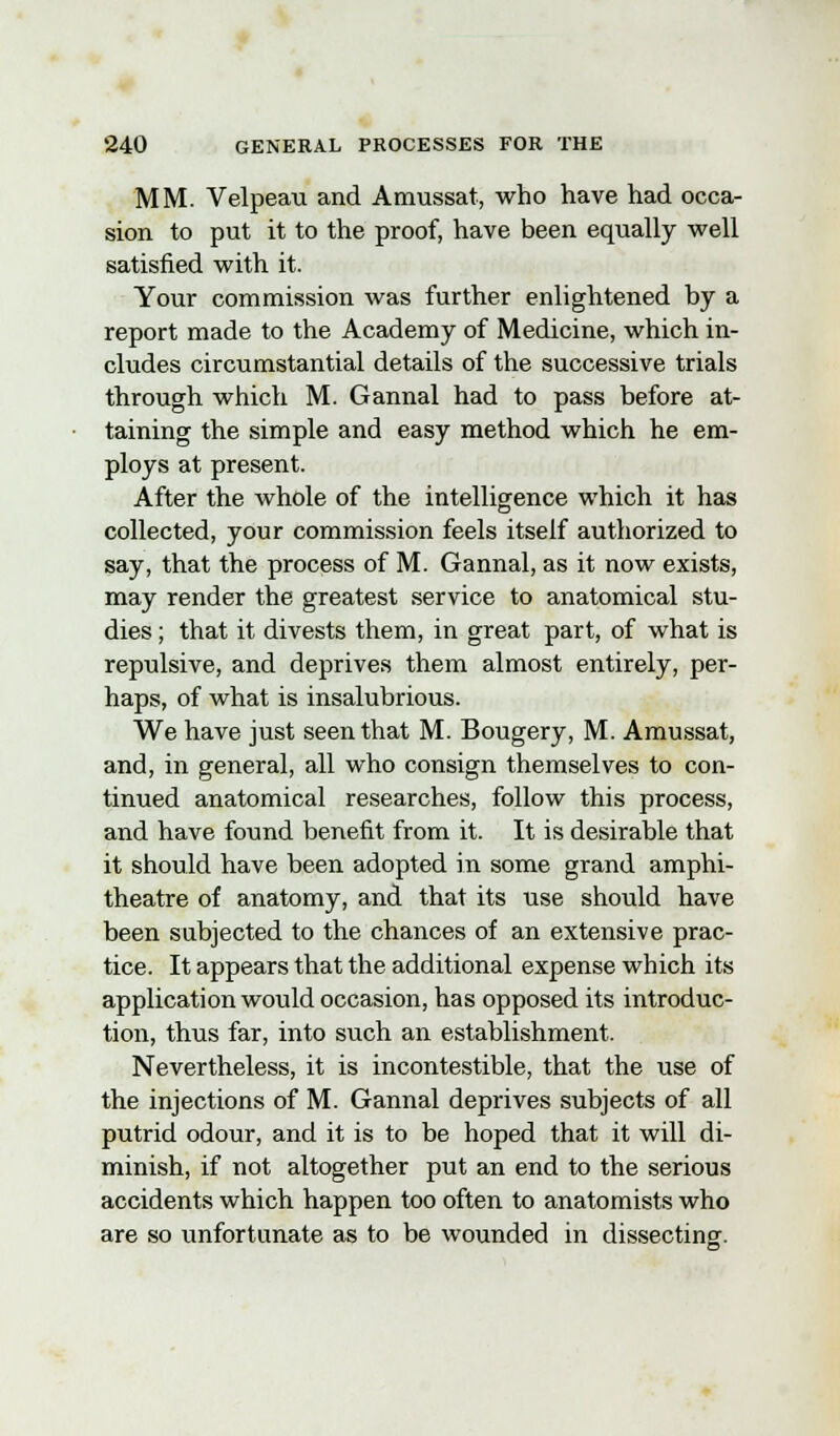 MM. Velpeau and Amussat, who have had occa- sion to put it to the proof, have been equally well satisfied with it. Your commission was further enlightened by a report made to the Academy of Medicine, which in- cludes circumstantial details of the successive trials through which M. Gannal had to pass before at- taining the simple and easy method which he em- ploys at present. After the whole of the intelligence which it has collected, your commission feels itself authorized to say, that the process of M. Gannal, as it now exists, may render the greatest service to anatomical stu- dies ; that it divests them, in great part, of what is repulsive, and deprives them almost entirely, per- haps, of what is insalubrious. We have just seen that M. Bougery, M. Amussat, and, in general, all who consign themselves to con- tinued anatomical researches, follow this process, and have found benefit from it. It is desirable that it should have been adopted in some grand amphi- theatre of anatomy, and that its use should have been subjected to the chances of an extensive prac- tice. It appears that the additional expense which its application would occasion, has opposed its introduc- tion, thus far, into such an establishment. Nevertheless, it is incontestible, that the use of the injections of M. Gannal deprives subjects of all putrid odour, and it is to be hoped that it will di- minish, if not altogether put an end to the serious accidents which happen too often to anatomists who are so unfortunate as to be wounded in dissecting.