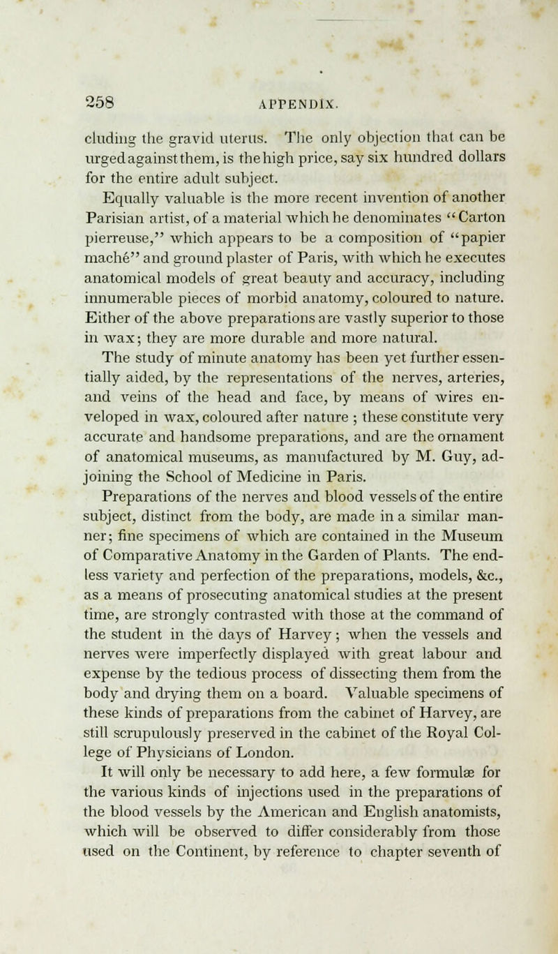 eluding the gravid uterus. The only objection that can be urged against them, is the high price, say six hundred dollars for the entire adult subject. Equally valuable is the more recent invention of another Parisian artist, of a material which he denominates Carton pierreuse, which appears to be a composition of papier mache and ground plaster of Paris, with which he executes anatomical models of great beauty and accuracy, including innumerable pieces of morbid anatomy, coloured to nature. Either of the above preparations are vastly superior to those in wax; they are more durable and more natural. The study of minute anatomy has been yet further essen- tially aided, by the representations of the nerves, arteries, and veins of the head and face, by means of wires en- veloped in wax, coloured after nature ; these constitute very accurate and handsome preparations, and are the ornament of anatomical museums, as manufactured by M. Guy, ad- joining the School of Medicine in Paris. Preparations of the nerves and blood vessels of the entire subject, distinct from the body, are made in a similar man- ner; fine specimens of which are contained in the Museum of Comparative Anatomy in the Garden of Plants. The end- less variety and perfection of the preparations, models, &c, as a means of prosecuting anatomical studies at the present time, are strongly contrasted with those at the command of the student in the days of Harvey; when the vessels and nerves were imperfectly displayed with great labour and expense by the tedious process of dissecting them from the body and diying them on a board. Valuable specimens of these kinds of preparations from the cabinet of Harvey, are still scrupulously preserved in the cabinet of the Royal Col- lege of Physicians of London. It will only be necessary to add here, a few formulae for the various kinds of injections used in the preparations of the blood vessels by the American and English anatomists, which will be observed to differ considerably from those used on the Continent, by reference to chapter seventh of