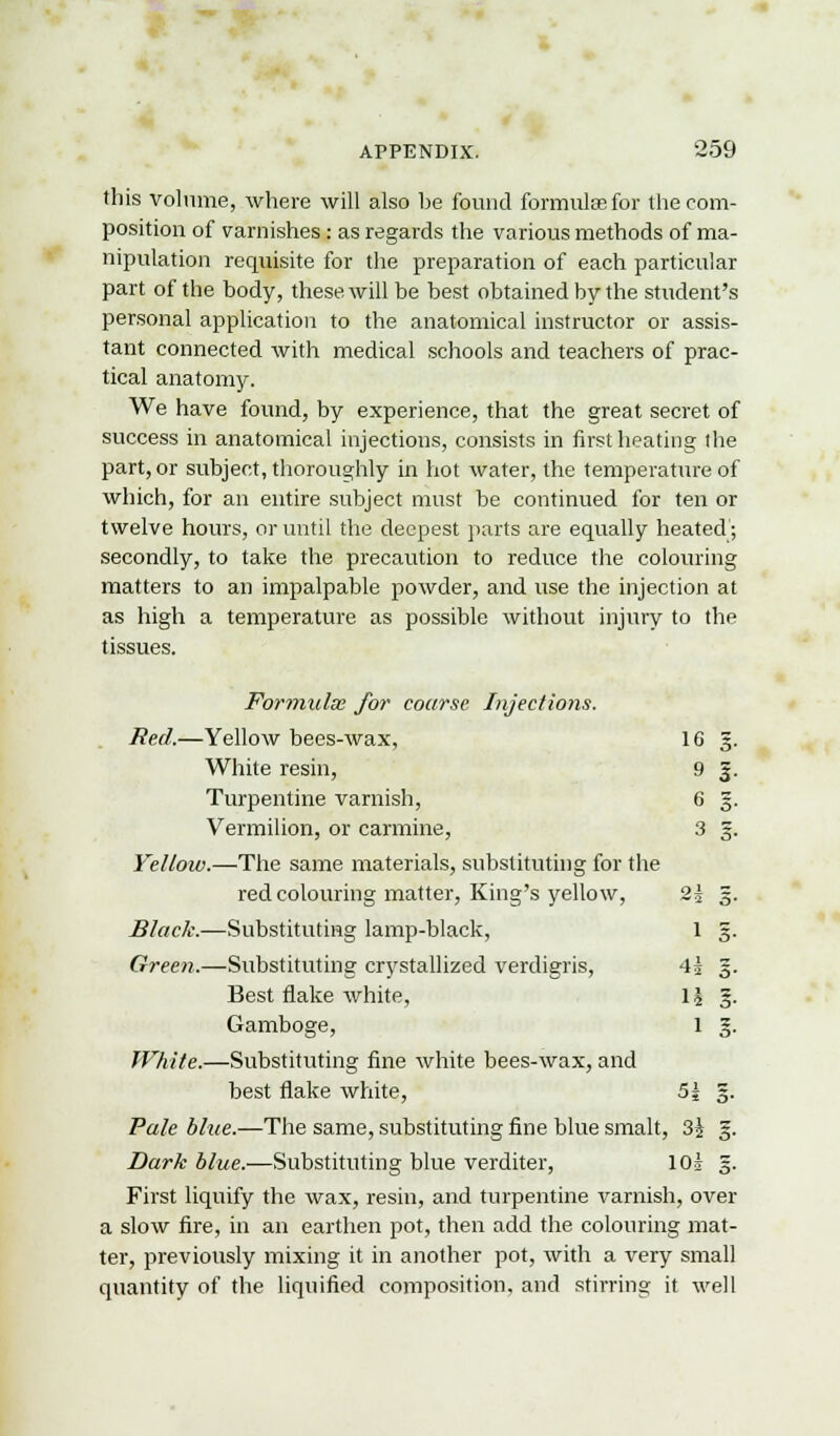 this volume, where will also be found formulae for the com- position of varnishes : as regards the various methods of ma- nipulation requisite for the preparation of each particular part of the body, these will be best obtained by the student's personal application to the anatomical instructor or assis- tant connected with medical schools and teachers of prac- tical anatomy. We have found, by experience, that the great secret of success in anatomical injections, consists in first heating Ihe part, or subject, thoroughly in hot water, the temperature of which, for an entire subject must be continued for ten or twelve hours, or until the deepest parts are equally heated; secondly, to take the precaution to reduce the colouring matters to an impalpable powder, and use the injection at as high a temperature as possible without injury to the tissues. Formulx for coarse Injections. Red.—Yellow bees-wax, 16 3. White resin, 9 g. Turpentine varnish, 6 g. Vermilion, or carmine, 3 g. Yelloiv.—The same materials, substituting for the red colouring matter, King's yellow, 2| 3. Black.—Substituting lamp-black, 1 3. Green.—Substituting crystallized verdigris, 4j §. Best flake white, \\ §. Gamboge, 1 §. White.—Substituting fine white bees-wax, and best flake white, 5| 5. Pale blue.—The same, substituting fine blue smalt, 3i 3. Dark blue.—Substituting blue verditer, 10* 3. First liquify the wax, resin, and turpentine varnish, over a slow fire, in an earthen pot, then add the colouring mat- ter, previously mixing it in another pot, with a very small quantity of the liquified composition, and stirring it well