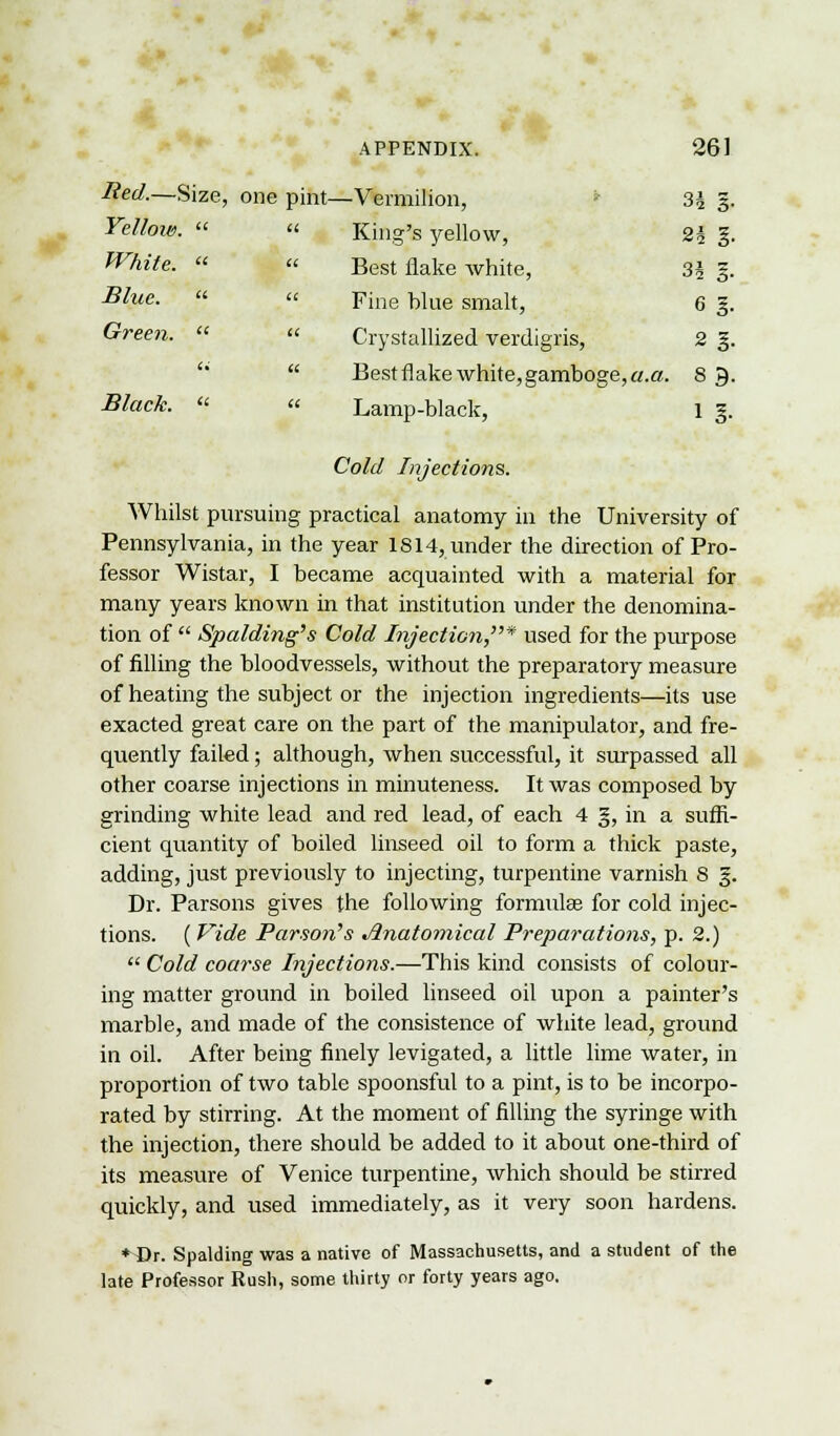 Red.—Size, one pint—Vermilion, 3J g. Yellow. « « King's yellow, 2| g. Wfttfa « « Best flake white, 3J g. ^we-   Fine blue smalt, 6 g. Green.  « Crystallized verdigris, 2 g.  Best flake white, gamboge, a.a. 8 9. #/«c&. « « Lamp-black, 1 g. Cold Injections. Whilst pursuing practical anatomy in the University of Pennsylvania, in the year 1814, under the direction of Pro- fessor Wistar, I became acquainted with a material for many years known in that institution under the denomina- tion of  Spalding's Cold Injection,* used for the purpose of filling the bloodvessels, without the preparatory measure of heating the subject or the injection ingredients—its use exacted great care on the part of the manipulator, and fre- quently failed; although, when successful, it surpassed all other coarse injections in minuteness. It was composed by grinding white lead and red lead, of each 4 g, in a suffi- cient quantity of boiled linseed oil to form a thick paste, adding, just previously to injecting, turpentine varnish 8 §. Dr. Parsons gives the following formulae for cold injec- tions. ( Vide Parson's Anatomical Preparations, p. 2.)  Cold coarse Injections.—This kind consists of colour- ing matter ground in boiled linseed oil upon a painter's marble, and made of the consistence of white lead, ground in oil. After being finely levigated, a little lime water, in proportion of two table spoonsful to a pint, is to be incorpo- rated by stirring. At the moment of filling the syringe with the injection, there should be added to it about one-third of its measure of Venice turpentine, which should be stirred quickly, and used immediately, as it very soon hardens. ♦Br. Spalding was a native of Massachusetts, and a student of the late Professor Rush, some thirty or forty years ago.