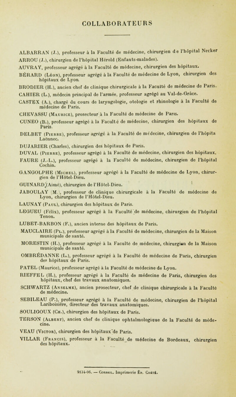 COLLABORATEURS ALBARRAN (J.), professeur à la Faculté de médecine, chirurgien de l'hôpital Necker ARROU (J.), chirurgien de l'hôpital Hérold (Enfants-malades). AUVRAY, professeur agrégé à la Faculté de médecine, chirurgien des hôpitaux. BÉRARD (Léon), professeur agrégé à la Faculté de médecine de Lyon, chirurgien des hôpitaux de Lyon. BRODIER (H.), ancien chef de clinique chirurgicale à la Faculté de médecine de Paris. CAHIER (L.), médecin principal de l'armée, professeur agrégé au Val-de-Grâce. CASTEX (A.), chargé du cours de laryngologie, otologie et rhinologie à la Faculté de médecine de Paris. CHEVASSU (Maurice), prosecteur à la Faculté de médecine de Pans. CUNEO (B.), professeur agrégé à la Faculté de médecine, chirurgien des hôpitaux de Paris. DELBET (Pierre), professeur agrégé à la Faculté de mcdecine, chirurgien de l'hôpila Laënnec. DUJARIER (Charles), chirurgien des hôpitaux de Paris. DUVAL (Pierre), professeur agrégé à la Faculté de médecine, chirurgien des hôpitaux. FAURE (J.L.), professeur agrégé à la Faculté de médecine, chirurgien de l'hôpital Cochin. GANGOLPHE (Michel), professeur agrégé à la Faculté de médecine de Lyon, chirur- gien de l'Hôtel-Dieu. GUINARD.(Aimé), chirurgien de l'Hôtel-Dieu. JABOULAY (M.), professeur de clinique chirurgicale à la Faculté de médecine de Lyon, chirurgien de l'Hôtel-Dieu. LAUNAY (Paul), chirurgien des hôpitaux de Paris. LEGUEU (Félix), professeur agrégé à la Faculté de médecine, chirurgien de l'hôpital Tenon. LUBET-BARBON (F.), ancien interne des hôpitaux de Paris. MAUCLAIRE (Pl.), professeur agrégé à la Faculté de médecine, chirurgien de la Maison municipale de santé. MORESTIN (H.), professeur agrégé à la Faculté de médecine, chirurgien de la Maison municipale de santé. OMBRÉDANNE (L.), professeur agrégé à la Faculté de médecine de Paris, chirurgien des hôpitaux de Paris. PATEL (Maurice), professeur agrégé à la Faculté de médecine de Lyon. RIEFFEL (H.), professeur agrégé à la Faculté de médecine de Paris, chirurgien des hôpitaux, chef des travaux anatomiques. SCHWARTZ (Anselme), ancien prosecteur, chef de clinique chirurgicale à la Faculté de médecine. SEBILEAU (P.), professeur agrégé à la Faculté de médecine, chirurgien de l'hôpital Lariboisière, directeur des travaux anatomiques. SOULIGOUX (Ch.), chirurgien des hôpitaux de Paris. TERSON (Albert), ancien chef de clinique ophtalmologique de la Faculté de méde- cine. VEAU (Victor), chirurgien des hôpitaux'de Paris. VILLAR (Francis), professeur à la Faculté de médecine de Bordeaux, chirurgien des hôpitaux. 9134-06. — Corbkil. Imprimerie Êb. Crété.