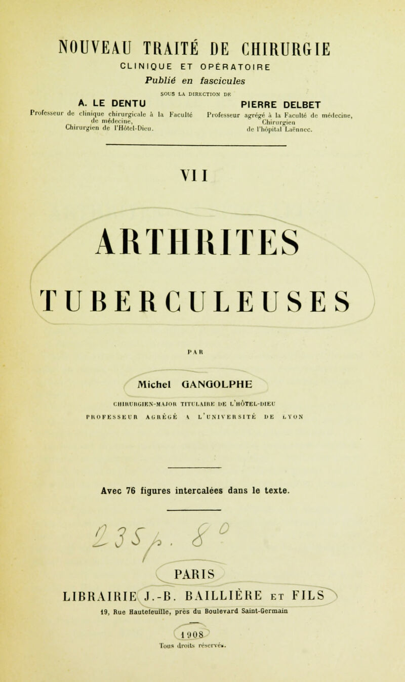 CLINIQUE ET OPÉRATOIRE Publié en fascicules SOUS LA DIRECTION DF. A. LE DENTU PIERRE DELBET Professeur de clinique chirurgicale à la Faculté Professeur agrégé à la Faculté de médecine de médecine, Chirurgien Chirurgien de l'Hôtel-Dicu. de l'hôpital Laënnec. VII ARTHRITES TUBERCULEUSES Michel QANQOLPHE CHIRURGIEN-MAJOR TITULAIRE DE l'hÙTEL-DIEU PROFESSEUR AGRÉGÉ V L'UNIVERSITÉ DE LYON Avec 76 figures intercalées dans le texte. us/,. s° PARIS LIBRAIRIE J.-B. BAILLIÈRE et FILS 19, Rue Hautefeuille, près du Boulevard Saint-Germain 1908 Tous droits réservés.