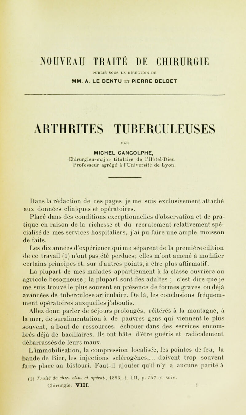 PUBLIÉ SOUS LA DIRECTION DE MM. A. LE DENTU et PIERRE DELBET ARTHRITES TUBERCULEUSES MICHEL GANGOLPHE, Chirurgien-major titulaire de l'Hôtel-Dieu Professeur agrégé à l'Université de Lyon. Dans la rédaction de ces pages je me suis exclusivement attaché aux données cliniques et opératoires. Placé dans des conditions exceptionnelles d'observation et de pra- tique en raison de la richesse et du recrutement relativement spé- cialisé de mes services hospitaliers, j'ai pu faire une ample moisson de faits. Les dix années d'expérience qui me séparent de la première édition de ce travail (1) n'ont pas été perdues; elles m'ont amené à modifier certains principes et, sur d'autres points, à être plus affirmatif. La plupart de mes malades appartiennent à la classe ouvrière ou agricole besogneuse; la plupart sont des adultes ; c'est dire que je me suis trouvé le plus souvent en présence de formes graves ou déjà avancées de tuberculose, articulaire. De là, les conclusions fréquem- ment opératoires auxquellesj'aboulis. Allez donc parler de séjours prolongés, réitérés à la montagne, à la mer, de suralimentation à de pauvres gens qui viennent le plus souvent, à bout de ressources, échouer dans des services encom- brés déjà de bacillaires. Ils ont hâte d'être guéris et radicalement débarrassés de leurs maux. L'immobilisation, la compression localisée, les pointes de feu, la bande de Bier, les injections sclérogènes,... doivent trop souvent faire place au bistouri. Faut-il ajouter qu'il n'y a aucune parité à (1) Traité de chir. clin, et opérât., 1896, t. III, p. 547 et suiv.