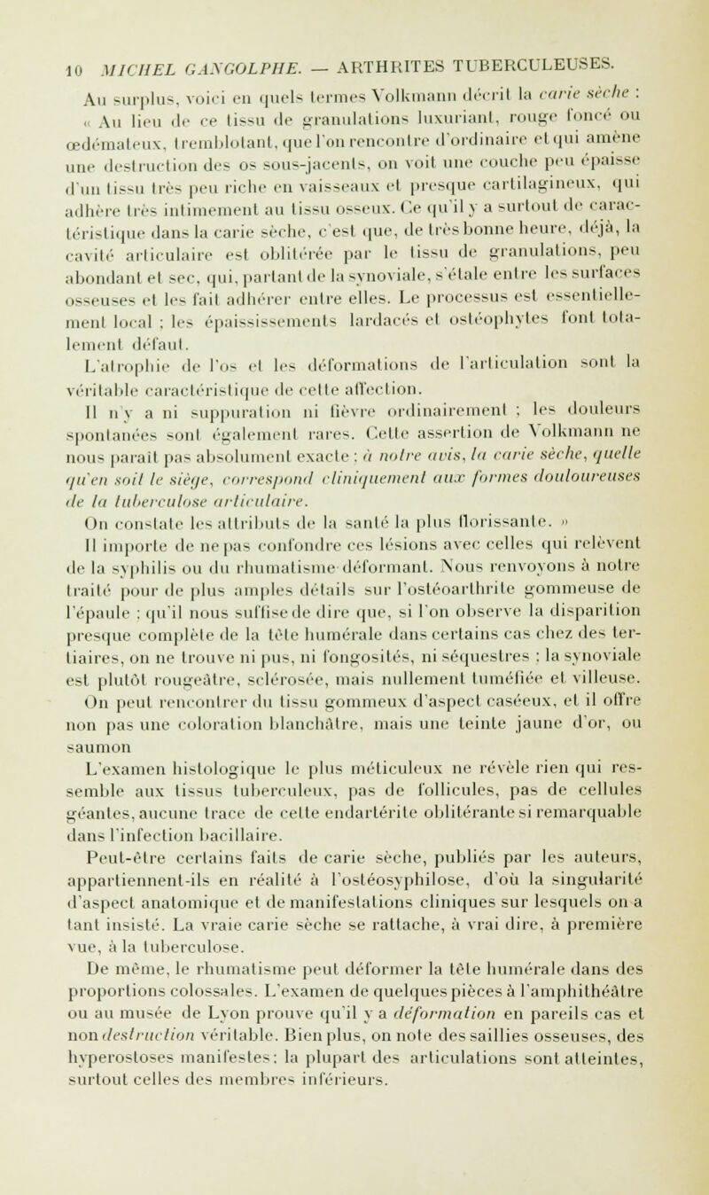 Au surplus, voici en quels termes Volkmann décrit la carie sèche : <i Au lieu de ce tissu de granulations luxuriant, rouge foncé ou œdémateux, tremblotant, que l'on rencontre d'ordinaire etqui amène une destruction des os sous-jacenls, on voit une couche peu épaisse d'un tissu très peu riche en vaisseaux el presque cartilagineux, qui adhère très intimement au tissu osseux. Ce qu'il y a surtout de carac- téristique dans la carie sèche, c es1 que, de très bonne heure, déjà, la cavité articulaire est oblitérée par le tissu de granulations, peu abondant et sec, qui, partant de la synoviale, s'étale entre les surfaces osseuses et les fait adhérer entre elles. Le processus est essentielle- ment local ; les épaississements lardacés et ostéophytes font tota- lement défaut, L'atrophie de l'os et les déformations de l'articulation sont la véritable caractéristique de celle affection. Il n'y a ni suppuration ni lièvre ordinairement ; les douleurs spontanées sonl également raie-. Celte assertion de Volkmann ne nous parait pas absolument exacte : à notre avis, la carie sèche, quelle '/n'en si,il le siège, correspond cliniquement aux formes douloureuses de la tuberculose articulaire. On constate les attributs de la santé la plus florissante. » Il importe de ne pas confondre ces lésions avec celles qui relèvent de la syphilis ou du rhumatisme déformant. Nous renvoyons à notre traité pour de plus amples détails sur l'ostéoarthrite gommeuse de l'épaule : qu'il nous suffisede dire que, si l'on observe la disparition presque complète de la tète numérale dans certains cas chez des ter- tiaires, on ne trouve ni pus, ni fongosités, ni séquestres : la synoviale est plutôt rougeâtre, sclérosée, omis nullement tuméfiée et villeuse. On peut rencontrer du tissu gommeux d'aspect caséeux, et il offre non pas une coloration blanchâtre, mais une teinte jaune d'or, ou saumon L'examen histologique le plus méticuleux ne révèle rien qui res- semble aux tissus tuberculeux, pas de follicules, pas de cellules géantes, aucune trace de cette endartérite oblitérante si remarquable dan-- l'infection bacillaire. Peut-être certains faits de carie sèche, publiés par les auteurs, appartiennent-ils en réalité à l'ostéosyphilose, d'où la singularité d'aspect anatomique et de manifestations cliniques sur lesquels on a tant insisté. La vraie carie sèche se rattache, à vrai dire, à première vue, à la tuberculose. De même, le rhumatisme peut déformer la tète humérale dans des proportions colossales. L'examen de quelques pièces à l'amphithéâtre ou au musée de Lyon prouve qu'il y a déformation en pareils cas et non.destruction véritable. Bien plus, on note des saillies osseuses, des hyperostoses manifestes: la plupart des articulations sont atteintes, surtout celles des membres inférieurs.