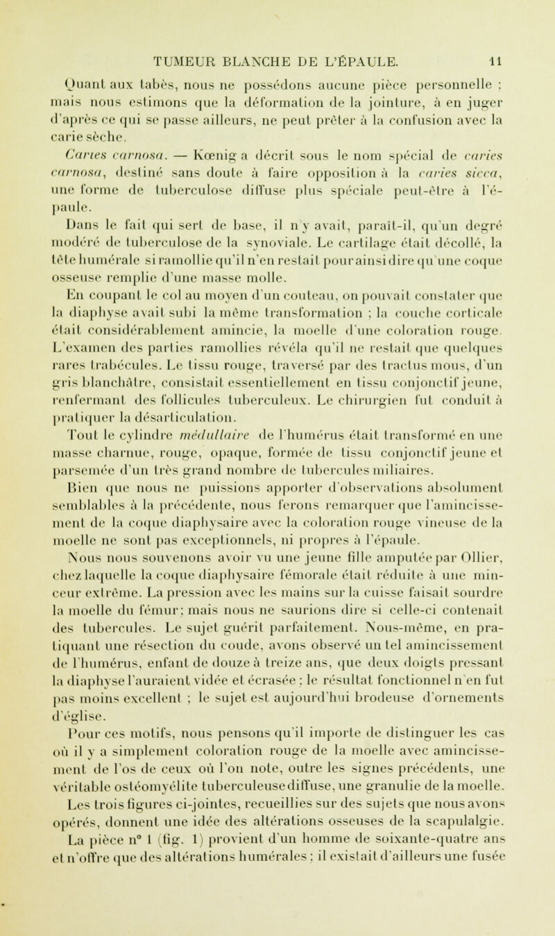 Quant aux tabès, nous ne possédons aucune pièce personnelle : mais nous estimons que la déformation de la jointure, à en juger d'après ee qui se passe ailleurs, ne peut prêter à la confusion avec la carie sèche, Caries carnosa. — Kœnig a décrit sous le nom spécial de curies; carnosa, destiné sans doute à faire opposition à la caries si<-ca, une forme de tuberculose diffuse plus spéciale peut-être à l'é- paule. Dans le fait qui sert de base, il n'y avait, parait-il, qu'un degré modéré de tuberculose de la synoviale. Le cartilage était décollé, la tête numérale si ramollie qu'il n'en restait pour ainsi dire qu une coque osseuse remplie d'une masse molle. En coupant le col au moyen d'un couteau, on pon\ ail constater que la diaphyse avait subi la même transformation ; la couche corticale était considérablement amincie, la moelle d'une coloration rouge L'examen des parties ramollies révéla qu'il ne restait que quelques rares trabécules. Le tissu rouge, traversé par des tractusmous, d'un gris blanchâtre, consistait essentiellement en tissu conjonctif jeune, renfermant des follicules tuberculeux. Le chirurgien fut conduit à pratiquer la désarticulation. Tout le cylindre médullaire de l'humérus était transformé en uni' masse charnue, rouge, opaque, formée de tissu conjonctif jeune el parsemée d'un liés grand nombre de tuberculesmiliaires. Bien que nous ne puissions apporter d'observations absolument semblables à la précédente, nous ferons remarquer que l'amincisse- ment de la (■(((pu- diaphysaire avec la coloration ronge vineuse de la moelle ne sont pas exceptionnels, ni propres à l'épaule. Nous nous souvenons avoir vu une jeune fille amputée par Ollier, chez laquelle la coque diaphysaire fémorale était réduite à une min- ceur extrême. La pression avec les mains sur la cuisse faisait sourdre la moelle du fémur: mais nous ne saurions dire si celle-ci contenait des tubercules. Le sujet guérit parfaitement. Nous-mème, en pra- tiquant une résection du coude, avons observé un tel amincissement de l'humérus, enfant de douze à treize ans, que deux doigts pressant la diaphyse l'auraient vidée et écrasée : le résultat fonctionnel n'en fut pas moins excellent ; le sujet est aujourd'hui brodeuse d'ornements d'église. Pour ces motifs, nous pensons qu'il importe de distinguer les cas où il v a simplement coloration rouge de la moelle avec amincisse- ment de l'os de ceux où l'on note, outre les signes précédents, une véritable ostéomyélite tuberculeusediffuse, une granulie de la moelle. Les trois ligures ci-jointes, recueillies sur des sujets que nous avons opérés, donnent une idée des altérations osseuses de la scapulalgie. La pièce n° 1 (fig. 1) provient d'un homme de soixante-quatre ans et n'offre que des altérations humérales : il existait d'ailleurs une fusée