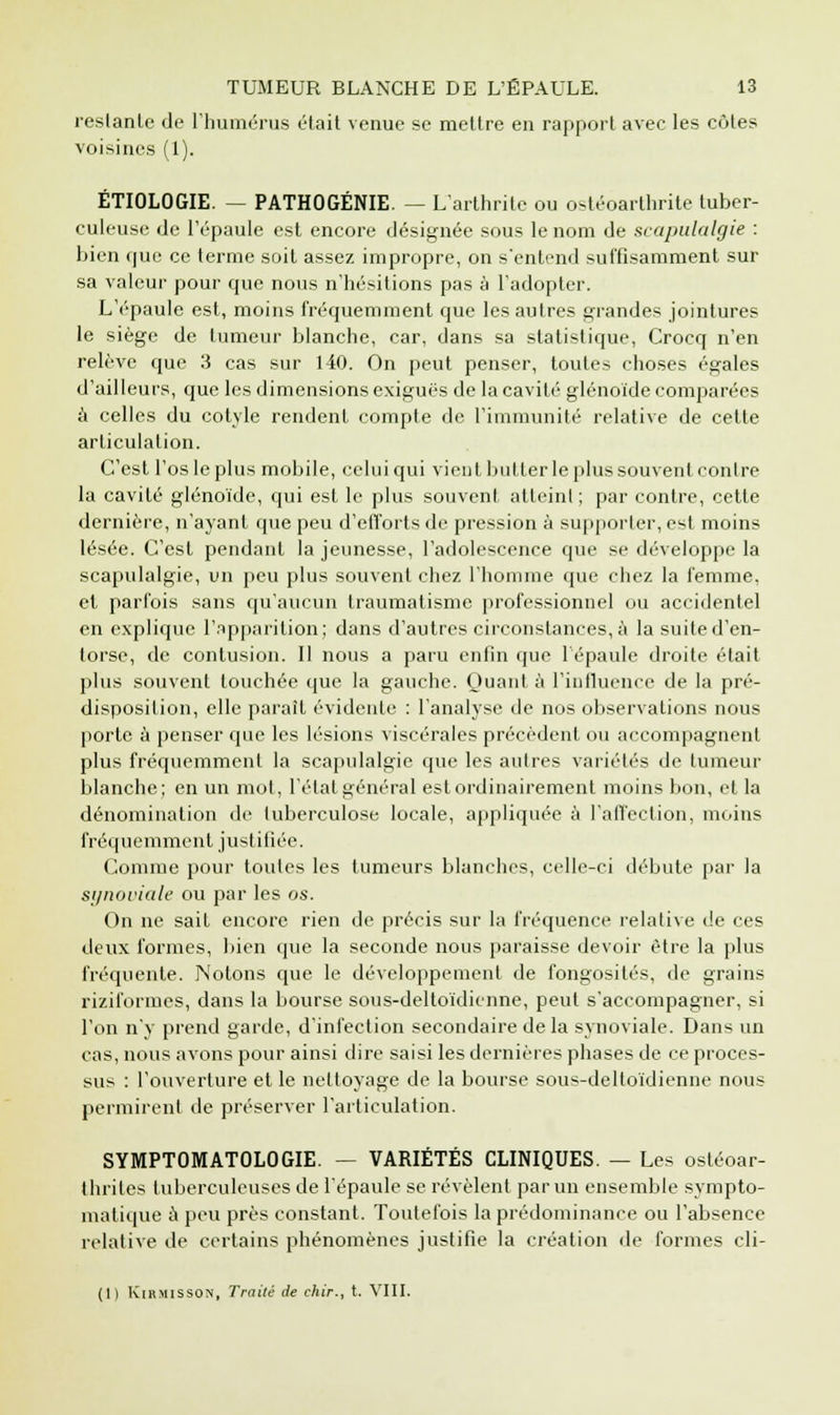 restante de l'humérus était venue se mettre en rapport avec les côtes voisines (1). ÉTIOLOGIE. — PATHOGÉNIE. — L'arthrite ou ostéoarthrite tuber- culeuse de l'épaule est encore désignée sous le nom de scapulalgie : bien que ce terme soit assez impropre, on s'entend suffisamment sur sa valeur pour que nous n'hésitions pas à l'adopter. L'épaule est, moins fréquemment que les autres grandes jointures le siège de tumeur blanche, car, dans sa statistique, Crocq n'en relève que 3 cas sur 140. On peut penser, toutes choses égales d'ailleurs, que les dimensions exiguës de la cavité glénoïde comparées à celles du cotyle rendent compte de l'immunité relative de cette articulation. C'est l'os le plus mobile, celui qui vient butter le plus souvent contre la cavité glénoïde, qui est le plus souvent atteint ; par contre, cette dernière, n'ayant que peu d'efforts de pression à supporter, est moins lésée. C'est pendant la jeunesse, l'adolescence que se développe la scapulalgie, un peu plus souvent chez l'homme que chez la femme, et parfois sans qu'aucun traumatisme professionnel ou accidentel en explique l'apparition; dans d'autres circonstances, à la suite d'en- torse, de contusion. Il nous a paru enfin que 1 épaule droite était plus souvent touchée que la gauche. Quant à l'influence de la pré- disposition, elle parait évidente : l'analyse de nos observations nous porte à penser que les lésions viscérales précèdent ou accompagnent plus fréquemment la scapulalgie que les autres variétés de tumeur blanche; en un mot, l'état général est ordinairement moins bon, et la dénomination de tuberculose locale, appliquée à l'affection, moins fréquemment justifiée. Comme pour toutes les tumeurs blanches, celle-ci débute par la synoviale ou par les os. On ne sait encore rien de précis sur la fréquence relative de ces deux formes, bien que la seconde nous paraisse devoir être la plus fréquente. Notons que le développement de fongosités, de grains riziformes, dans la bourse sous-deltoïdienne, peut s'accompagner, si l'on n'y prend garde, d'infection secondaire delà synoviale. Dans un cas, nous avons pour ainsi dire saisi les dernières phases de ce proces- sus : l'ouverture et le nettoyage de la bourse sous-deltoïdienne nous permirent de préserver l'articulation. SYMPTOMATOLOGIE. — VARIÉTÉS CLINIQUES. — Les ostéoar- thriles tuberculeuses de l'épaule se révèlent par un ensemble sympto- matique à peu près constant. Toutefois la prédominance ou l'absence relative de certains phénomènes justifie la création de formes cli- (1) KlRMISSON, Traité de dur., t. VIII.