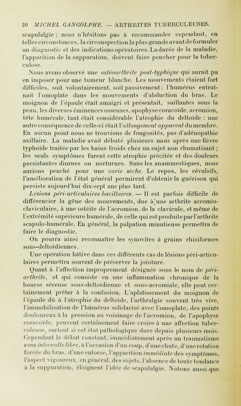 scapulalgie ; nous n'hésitons pas à recommander cependant, en telles circonstances, la circonspection la plus grande avant de formuler un diagnostic et des indications opératoires. La durée de la maladie, l'apparition de la suppuration, doivent faire pencher pour la tuber- culose. Nous avons observé une ostéoarthrite post-typhique qui aurait pu en imposer pour une tumeur blanche. Les mouvements étaient fort difficiles, soit volontairement, soit passivement : l'humérus entraî- nait l'omoplate dans les mouvements d'abduction du bras. Le moignon de l'épaule était amaigri et présentait, saillantes sous la peau, les diverses éminences osseuses, apophyse coracoïde, acromion, tète numérale, tant était considérable l'atrophie du deltoïde : une autre conséquence de celle-ci était Y allongement apparent du membre. En aucun point nous ne trouvions de fongosités, pas d'adénopathie axillaire. La maladie avait débuté plusieurs mois après une fièvre typhoïde traitée par les bains froids chez un sujet non rhumatisant ; les seuls symptômes furent cette atrophie précitée et des douleurs persistantes diurnes ou nocturnes. Sans les anammestiques, nous aurions penché pour une carie sèche. Le repos, les révulsifs, l'amélioration de l'étal général permirent d'obtenir la guérison qui persiste aujourd'hui dix-sept ans plus tard. Lésions pêri-articulaires bacillaires. — II est parfois difficile de différencier la gène des mouvements, due à]une arthrite acromio- claviculaire, à une ostéite de l'acromion, de la clavicule, et même de l'extrémité supérieure numérale, de celle qui estproduiteparl'arlhrite scapulo-humérale. En général, la palpation minutieuse permettra de faire le diagnostic. On pourra ainsi reconnaître les synovites à grains rhiziformes sous-deltoïdiennes. Une opération hâtive dans ces différents cas de lésions péri-arlicu- laires permettra souvent de préserver la jointure. Quant à l'affection improprement désignée sous le nom de péri- arthrite, et qui consiste en une inflammation chronique de la bourse séreuse sous-deltoïdienne et sous-acromiale, elle peut cer- tainement prêter à la confusion. L'aplatissement du moignon de l'épaule dû à l'atrophie du deltoïde, l'arthralgie souvent très vive, l'immobilisation de l'humérus solidarisé avec l'omoplate, des points douloureux à la pression au voisinage de l'acromion, de l'apophyse coracoïde, peuvent certainement faire croire a une affection tuber- culeuse, surtout si cet état pathologique dure depuis plusieurs mois. Cependant le début constant, immédiatement après un traumatisme sans intervalle libre, à l'occasion d'Un coup, d'une chute, d'une rotation forcée du bras, d'une entorse, l'apparition immédiate des symptômes, l'aspect vigoureux, en général, des sujets, l'absence de toute tendance à la suppuration, éloignent l'idée de scapulalgie. Notons aussi que