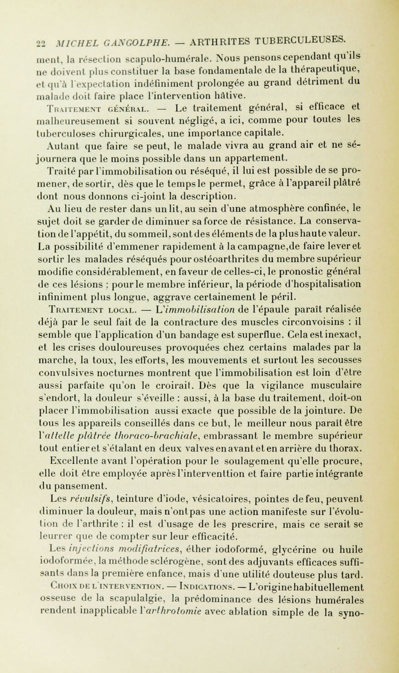 ment, la résection scapulo-huméralc. Nous pensons cependant qu'ils ne doivent plus constituer la base fondamentale de la thérapeutique, et qu'à l'expectation indéfiniment prolongée au grand détriment du malade doit faire place l'intervention hâtive. Traitement général. — Le traitement général, si efficace et malheureusement si souvent négligé, a ici, comme pour toutes les tuberculoses chirurgicales, une importance capitale. Autant que faire se peut, le malade vivra au grand air et ne sé- journera que le moins possible dans un appartement. Traité par l'immobilisation ou réséqué, il lui est possible de se pro- mener, de sortir, dès que le temps le permet, grâce à l'appareil plâtré dont nous donnons ci-joint la description. Au lieu de rester dans un lit, au sein d'une atmosphère confinée, le sujet doit se garder de diminuer sa force de résistance. La conserva- tion de l'appétit, du sommeil, sont des éléments de la plus haute valeur. La possibilité d'emmener rapidement à la campagne,de faire lever et sortir les malades réséqués pourostéoarthrites du membre supérieur modifie considérablement, en faveur de celles-ci, le pronostic général de ces lésions : pour le membre inférieur, la période d'hospitalisation infiniment plus longue, aggrave certainement le péril. Traitement local. — L'immobilisation de l'épaule paraît réalisée déjà par le seul fait de la contracture des muscles circonvoisins : il semble que l'application d'un bandage est superflue. Cela est inexact, et les crises douloureuses provoquées chez certains malades par la marche, la toux, les efforts, les mouvements et surtout les secousses convulsives nocturnes montrent que l'immobilisation est loin d'être aussi parfaite qu'on le croirait. Dès que la vigilance musculaire s'endort, la douleur s'éveille : aussi, à la base du traitement, doit-on placer l'immobilisation aussi exacte que possible de la jointure. De tous les appareils conseillés dans ce but, le meilleur nous paraît être Vattelle plâtrée thoraco-brachiale, embrassant le membre supérieur tout entier et s'étalant en deux valves en avant et en arrière du thorax. Excellente avant l'opération pour le soulagement qu'elle procure, elle doit être employée après l'interventtion et faire partie intégrante du pansement. Les révulsifs, teinture d'iode, vésicatoires, pointes de feu, peuvent diminuer la douleur, mais n'ontpas une action manifeste sur l'évolu- tion de l'arthrite : il est d'usage de les prescrire, mais ce serait se leurrer que de compter sur leur efficacité. Les injections modifiatrices, élher iodoformé, glycérine ou huile iodoformée, la méthode sclérogène, sont des adjuvants efficaces suffi- sants dans la première enfance, mais d'une utilité douteuse plus tard. Choix de l'intervention. — Indications. — L'originehabituellement osseuse de la scapulalgie, la prédominance des lésions humérales rendent inapplicable Yarthrotomie avec ablation simple de la syno-