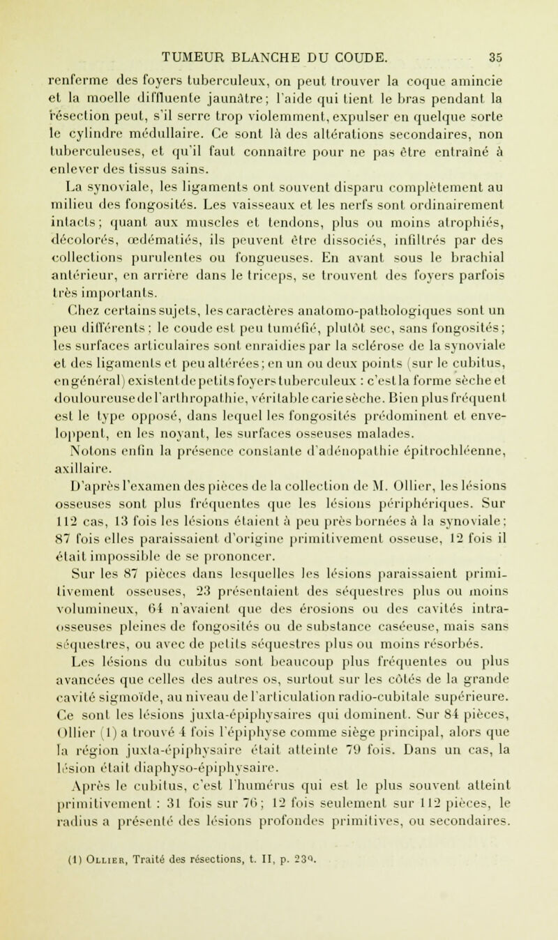 renferme des foyers tuberculeux, on peut trouver la coque amincie et la moelle diffluente jaunâtre; l'aide qui tient le bras pendant la résection peut, s'il serre trop violemment, expulser en quelque sorte le cylindre médullaire. Ce sont là des altérations secondaires, non tuberculeuses, et qu'il faut connaître pour ne pas être entraîné à enlever des tissus sains. La synoviale, les ligaments ont souvent disparu complètement au milieu des fongosités. Les vaisseaux et les nerfs sont ordinairement intacts ; quant aux muscles et tendons, plus ou moins atrophiés, décolorés, œdématiés, ils peuvent être dissociés, infiltrés par des collections purulentes ou fongueuses. En avant sous le brachial antérieur, en arrière dans le triceps, se trouvent des foyers parfois très importants. Chez certains sujets, les caractères anatomo-pathologiques sont un peu différents; le coude est peu tuméfié, plutôt sec, sans fongosités; les surfaces articulaires sont enraidies par la sclérose de la synoviale et des ligaments et peu altérées; en un ou deux points (sur le cubitus, engénéral)existentdepetitsfoyers tuberculeux : c'eslla forme sèche et douloureuse Je l'art h ropatliie, véritable carie sèche. Bien plus fréquent est le type opposé, dans lequel les fongosités prédominent et enve- loppent, en les noyant, les surfaces osseuses malades. Notons enfin la présence constante d'adénopathie épitrochléenne, axillaire. D'après l'examen des pièces de la collection de M, Ollier, les lésions osseuses sont plus fréquentes que les lésions périphériques. Sur 112 cas, 13 fois les lésions étaient à peu près bornées à la synoviale; 87 fois elles paraissaient d'origine primitivement osseuse, 1*2 fois il était impossible de se prononcer. Sur les 87 pièces dans lesquelles les lésions paraissaient primi- tivement osseuses, 23 présentaient des séquestres plus ou moins volumineux, 64 n'avaient que des érosions ou des cavités intra- osseuses pleines de fongosités ou de substance caséeuse, mais sans séquestres, ou avec de petits séquestres plus ou moins résorbés. Les lésions du cubitus sont beaucoup plus fréquentes ou plus avancées que celles des autres os, surtout sur les côtés de la grande cavité sigmoïde, au niveau de l'articulation radio-cubitale supérieure. Ce sont les lésions juxta-épiphysaires qui dominent. Sur 84 pièces, Ollier (1) a trouvé 4 fois l'épiphyse comme siège principal, alors que la région juxla-épiphysaire était atteinte 79 fois. Dans un cas, la lésion était diaphyso-épiphysaire. Après le cubitus, c'est l'humérus qui est le plus souvent atteint primitivement : 31 fois sur 76; 12 fois seulement sur 112 pièces, le radius a présenté des lésions profondes primitives, ou secondaires. (1) Ollier, Traité des résections, t. II, p. 23e.