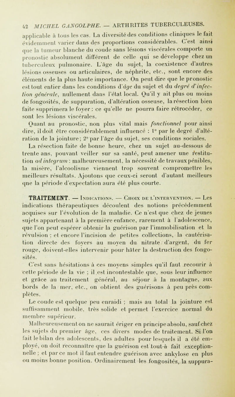 applicable à tous les cas. La diversité des conditions cliniques le fait évidemment varier dans des proportions considérables. C'est ainsi cpie la Iumeur blanche du coude sans lésions viscérales comporte un pronostic absolument différent de celle qui se développe chez un tuberculeux pulmonaire. L'âge du sujet, la coexistence d'autres lésions osseuses ou articulaires, de néphrite, etc., sont encore des éléments de la plus haute importance. On peut dire que le pronostic est tout entier dans les conditions d'âge du sujet et du degré d'infec- tion générale, nullement dans l'état local. Qu'il y ait plus ou moins de fongosités, de suppuration, d'altération osseuse, la résection bien faite supprimera le foyer : ce qu'elle ne pourra faire rétrocéder, ce sont les lésions viscérales. Quant au pronostic, non plus vital mais fonctionnel pour ainsi dire, il doit être considérablement influencé : 1° par le degré d'alté- ration de la jointure; 2° par l'âge du sujet, ses conditions sociales. La résection faite de bonne heure, chez un sujet au-dessous de trente ans, pouvant veiller sur sa santé, peut amener une restitu- tion ad inlegrum : malheureusement, la nécessité de travaux pénibles, la misère, l'alcoolisme viennent trop souvent compromettre les meilleurs résultats. Ajoutons que ceux-ci seront d'autant meilleurs «pie la période d'expectation aura été plus courte. TRAITEMENT. — Indications. — Choix de l'intervention. — Les indications thérapeutiques découlent des notions précédemment acquises sur l'évolution de la maladie. Ce n'est que chez de jeunes sujets appartenant à la première enfance, rarement à l'adolescence, que l'on peut espérer obtenir la guérison par l'immobilisation et la révulsion : et encore l'incision de petites collections, la cautérisa- lion directe des foyers au moyen du nitrate d'argent, du fer rouge, doivent-elles intervenir pour hâter la destruction des fongo- sités. C'est sans hésitations à ces moyens simples qu'il faut recourir à cette période de la vie ; il est incontestable que, sous leur influence et grâce au traitement général, au séjour à la montagne, aux bords de la mer, etc., on obtient des guérisons à peu près com- plètes. Le coude est quelque peu enraidi ; mais au total la jointure est suffisamment mobile, très solide et permet l'exercice normal du membre supérieur. Malheureusement on ne saurait ériger en principe absolu, sauf chez les sujets du premier âge, ces divers modes de traitement. Si l'on fait le bilan des adolescents, des adultes pour lesquels il a été em- ployé, on doit reconnaître que la guérison est tout-à fait exception- nelle ; et parce mot il faut entendre guérison avec ankylose en plus ou moins bonne position. Ordinairement les fongosités,. la suppura-