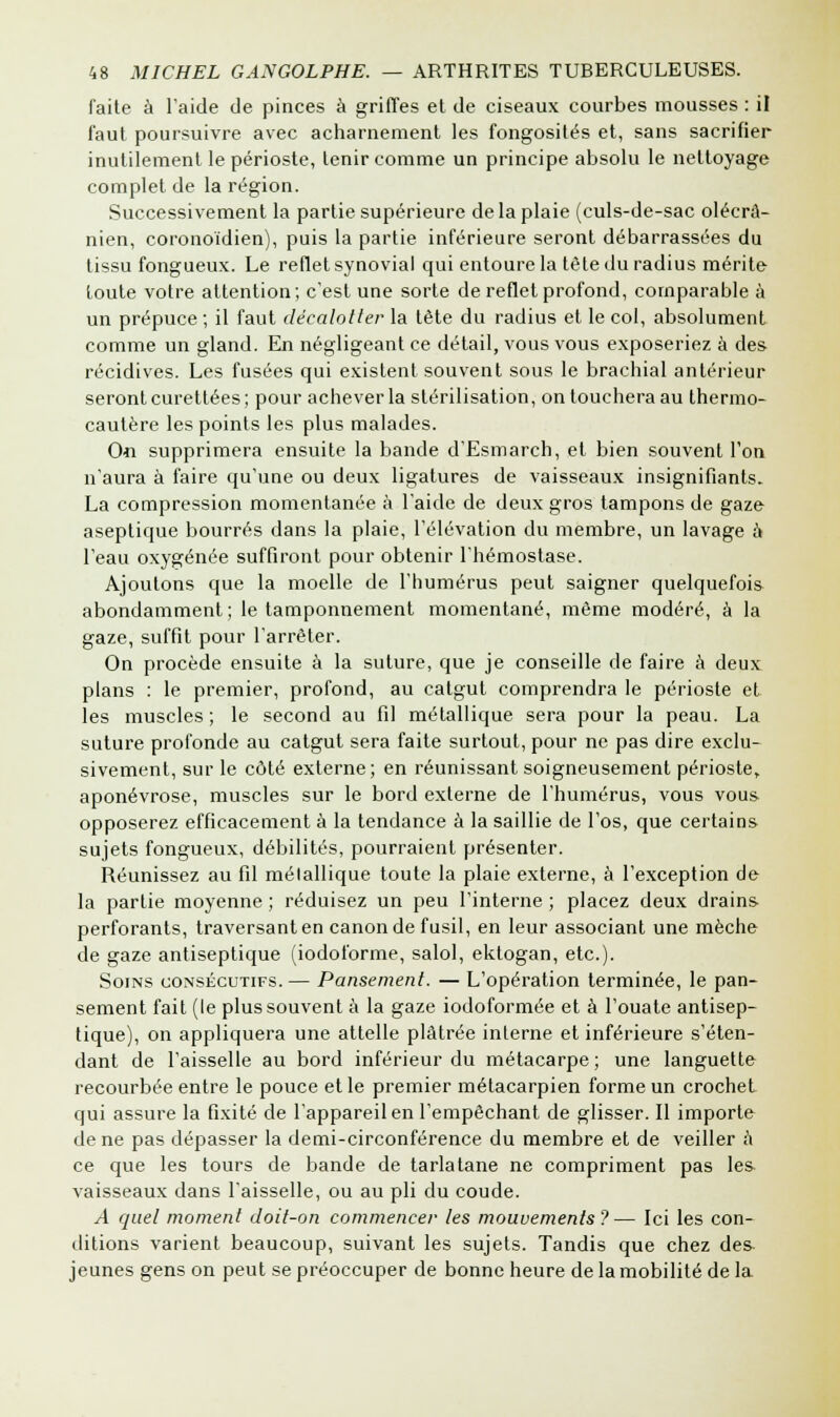 faite à l'aide de pinces à griffes et de ciseaux courbes mousses : il faut poursuivre avec acharnement les fongosités et, sans sacrifier inutilement le périoste, tenir comme un principe absolu le nettoyage complet de la région. Successivement la partie supérieure de la plaie (culs-de-sac olécrâ- nien, coronoïdien), puis la partie inférieure seront débarrassées du tissu fongueux. Le reflet synovial qui entoure la tête du radius mérite toute votre attention; c'est une sorte de reflet profond, comparable à un prépuce ; il faut décalotter la tête du radius et le col, absolument comme un gland. En négligeant ce détail, vous vous exposeriez à des récidives. Les fusées qui existent souvent sous le brachial antérieur seront curettées; pour achever la stérilisation, on touchera au thermo- cautère les points les plus malades. 0« supprimera ensuite la bande d'Esmarch, et bien souvent l'on n'aura à faire qu'une ou deux ligatures de vaisseaux insignifiants. La compression momentanée à l'aide de deux gros tampons de gaze aseptique bourrés dans la plaie, l'élévation du membre, un lavage à l'eau oxygénée suffiront pour obtenir l'hémostase. Ajoutons que la moelle de l'humérus peut saigner quelquefois abondamment; le tamponnement momentané, même modéré, à la gaze, suffit pour l'arrêter. On procède ensuite à la suture, que je conseille de faire à deux plans : le premier, profond, au catgut comprendra le périoste et les muscles ; le second au fil métallique sera pour la peau. La suture profonde au catgut sera faite surtout, pour ne pas dire exclu- sivement, sur le côté externe; en réunissant soigneusement périoste,, aponévrose, muscles sur le bord externe de l'humérus, vous vous opposerez efficacement à la tendance à la saillie de l'os, que certains sujets fongueux, débilités, pourraient présenter. Réunissez au fil métallique toute la plaie externe, à l'exception de la partie moyenne ; réduisez un peu l'interne ; placez deux drains perforants, traversant en canon de fusil, en leur associant une mèche de gaze antiseptique (iodoforme, salol, ektogan, etc.). Soins consécutifs. — Pansement. — L'opération terminée, le pan- sement fait (le plus souvent à la gaze iodoformée et à l'ouate antisep- tique), on appliquera une attelle plâtrée interne et inférieure s'éten- dant de l'aisselle au bord inférieur du métacarpe; une languette recourbée entre le pouce et le premier métacarpien forme un crochet qui assure la fixité de l'appareil en l'empêchant de glisser. Il importe de ne pas dépasser la demi-circonférence du membre et de veiller a ce que les tours de bande de tarlatane ne compriment pas les- vaisseaux dans l'aisselle, ou au pli du coude. A quel moment doit-on commencer les mouvements?— Ici les con- ditions varient beaucoup, suivant les sujets. Tandis que chez des- jeunes gens on peut se préoccuper de bonne heure de la mobilité de la