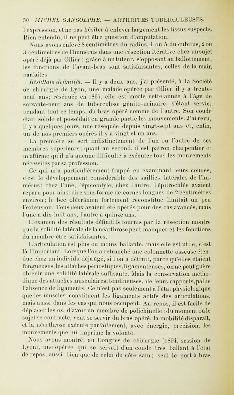F expression, elne pas hésiter à enlever largement les tissus suspects. Bien entendu, il ne peut être question d'amputation. Nous avons enlevé 8 centimètres du radius, 4 ou 5 du cubitus, 2 ou 3 centimètres de l'humérus dans une résection itérative chez un sujet opéré déjà par Ollier : grâce à un tuteur, supposant au ballottement, les fonctions de l'avant-bras sont satisfaisantes, celles de la main parfaites. Résultais définitifs. — Il y a deux ans, j'ai présenté, à la Société Je chirurgie de Lyon, une malade opérée par Ollier il y a trente- neuf ans: réséquée en 1867, elle est morte cette année à l'âge de soixante-neuf ans de tuberculose génito-urinaire, s'étanf servie, pendant tout ce temps, du bras opéré comme de l'autre. Son coude ('•lait solide el possédait en grande partie les mouvements. J'ai revu, il y a quelques jours, une réséquée depuis vingt-sept ans et, enfin, un de nos premiers opérés il y a vingt et un ans. La première se sert indistinctement de l'un ou l'autre de ses membres supérieurs; quant au second, il est patron charpentier et m'affirme qu'il n'a aucune difficulté à exécuter tous les mouvements nécessités par sa profession. Ce qui m a particulièrement frappé en examinant leurs coudes, c'est le développement considérable des saillies latérales de l'hu- mérus; chez l'une, l'épicondyle, chez l'autre, l'épitrochlée avaient reparu pour ainsi dire sous forme de cornes longues de 2 centimètres environ; le bec olécrànien fortement reconstitué limitait un peu l'extension. Tous deux avaient été opérés pour des cas avancés, mais l'une à dix-huit ans, l'autre à quinze ans. L'examen des résultats définitifs fournis par la résection montre que la solidité latérale de la néarthrose peut manquer et les fonctions du membre être satisfaisantes. L'articulation est plus ou moins ballante, mais elle est utile, c'est là l'important. Lorsque l'on a retranché une colonnetle osseuse éten- due chez un individu déjà âgé, si l'on a détruit, parce qu'elles étaient fongueuses, les attaches périost iques, ligamenteuses, on ne peut guère obtenir une solidité latérale suffisante. Mais la conservation métho- dique des attaches musculaires, tendineuses, de leurs rapports, pallie l'absence de ligaments. Ce n'est pas seulement à l'état physiologique que les muscles constituent les ligaments actifs des articulations, mais aussi dans les cas qui nous occupent. Au repos, il est facile de déplacer les os, d'avoir un membre de polichinelle ; du moment où le sujet se contracte, veut se servir du bras opéré, la mobilité disparaît, et la néarthrose exécute parfaitement, avec énergie, précision, les mouvements que lui imprime la volonté. Nous avons montré, au Congrès de chirurgie (1894, session de Lyon . une opérée qui se servait d'un coude très ballant à l'état de repos, aussi bien que de celui du côté sain; seul le port à bras