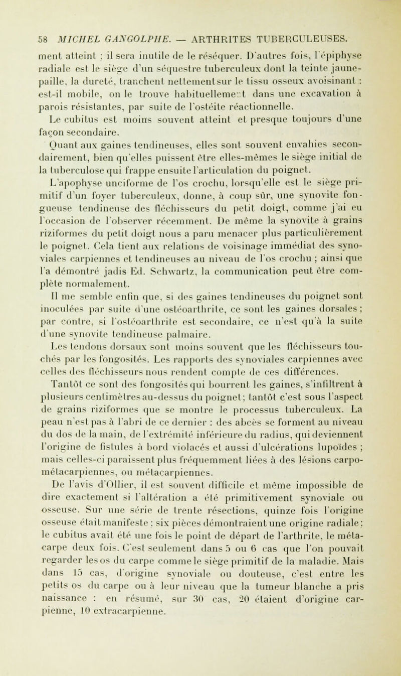 mcnl atleinl : il sera inutile de le réséquer. D'autres l'ois, l'épiphyse radiale est le siège d'un séquestre tuberculeux dont la teinte jaune- paille, la dureté, tranchent netleinentsur le tissu osseux avoisinanl : est-il mobile, on le trouve habituellement dans une excavation a parois résistantes, par suite de l'ostéite réactionnelle. Le cubitus est moins souvent atteint et presque toujours d'une façon secondaire. Huant aux gaines tendineuses, elles sont souvent envahies secon- dairement, bien qu'elles puissent être elles-mêmes le siège initial de la tuberculose qui frappe ensuite l'articulation du poignet. L'apophyse unciforme de l'os crochu, lorsqu'elle est le siège pri- mitif d'un foyer tuberculeux, donne, à coup sûr, une synovite fon- gueuse tendineuse des fléchisseurs du petit doigt, comme j'ai eu l'occasion de l'observer récemment. De même la synovite à grains riziformes du petit doigt nous a paru menacer plus particulièrement le poignet. Cela lient aux relations de voisinage immédiat des syno- viales carpiennes et tendineuses au niveau de l'os crochu ; ainsi que l'a démontré jadis Ed. Schwarlz, la communication peut être com- plète normalement. Il me semble enfin que, si des gaines tendineuses du poignet sont inoculées par suilc d'une osléoaithiite, ce sont les gaines dorsales; par contre, si l'ostéoarthrite est secondaire, ce n'est qu'à la suite d'une synovite tendineuse palmaire. Les tendons dorsaux sont moins souvent que les fléchisseurs tou- chés par les fongosités. Les rapports des synoviales carpiennes avec celles des fléchisseurs nous rendent compte de ces différences. Tantôt ce sont des fongosités qui bourrent les gaines, s'infiltrent à plusieurs centimètres au-dessus du poignet; tantôt c'est sous l'aspect de grains riziformes que se montre le processus tuberculeux. La peau n'est pas à l'abri de ce dernier : des abcès se forment au niveau du dos de la main, de ['extrémité inférieure du radius, qui deviennent l'origi le fistules à bord violacés et aussi d'ulcérations lupoïdes ; mais celles-ci paraissent plus fréquemment liées à des lésions carpo- métacarpiennes, ou métacarpiennes. De l'avis d'Ollier, il est souvent difficile et même impossible de dire exactement si l'altération a été primitivement synoviale ou osseuse. Sur une série de trente résections, quinze fois l'origine osseuse était manifeste : six pièces démontraient une origine radiale: le cubitus avait été une fois le point de départ de l'arthrite, le méta- carpe deux fois. C'est seulement dans 5 ou 6 cas que l'on pouvait regarder les os du carpe comme le siège primitif de la maladie. Mais dans 15 cas, d'origine synoviale ou douteuse, c'est entre les petits os du carpe ou à leur niveau que la tumeur blanche a pris naissance : en résumé, sur 30 cas, 20 étaient d'origine car- pienne, 10 extracarpienne.