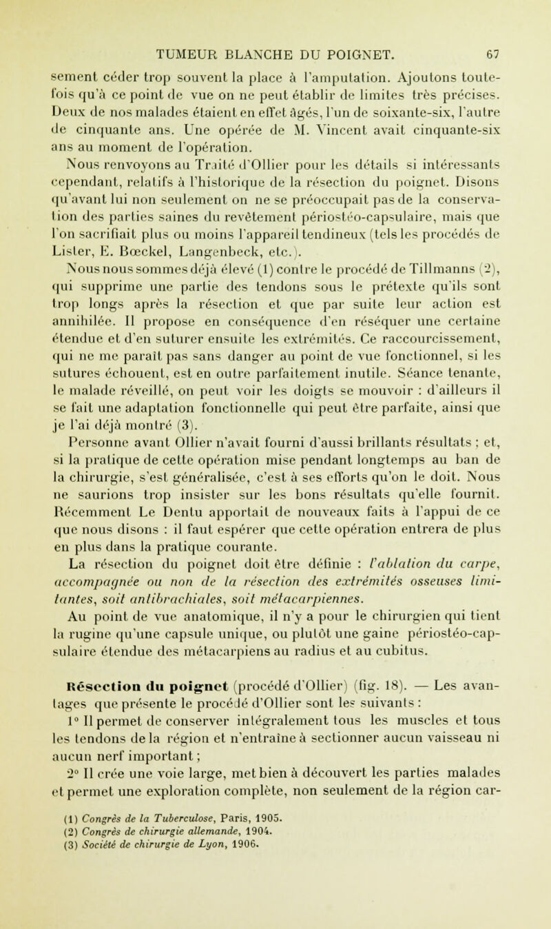 sèment céder trop souvent la place à l'amputation. Ajoutons toute- fois qu'à ce point de vue on ne peut établir de limites très précises. Deux de nos malades étaient en effet âgés, l'un de soixante-six, l'autre de cinquante ans. Une opérée de M. Vincent avait cinquante-six ans au moment de l'opération. Nous renvoyons au Traité d'Ollier pour les détails si intéressants cependant, relatifs à l'historique de la résection du poignet. Disons qu'avant lui non seulement on ne se préoccupait pas de la conserva- lion des parties saines du revêtement périostéo-capsulaire, mais que l'on sacrifiait plus ou moins l'appareil tendineux (tels les procédés de Lister, E. Bceckel, Langenbeck, etc.). Nous nous sommes déjà élevé (1) contre le procédé de Tillmanns (2), qui supprime une partie des tendons sous le prétexte qu'ils sont trop longs après la résection et que par suite leur action est annihilée. Il propose en conséquence d'en réséquer une certaine étendue et d'en suturer ensuite les extrémités. Ce raccourcissement, qui ne me parait pas sans danger au point de vue fonctionnel, si les sutures échouent, est en outre parfaitement inutile. Séance tenante, le malade réveillé, on peut voir les doigts se mouvoir : d'ailleurs il se fait une adaptation fonctionnelle qui peut être parfaite, ainsi que je l'ai déjà montré (3). Personne avant Ollier n'avait fourni d'aussi brillants résultats ; et, si la pratique de cette opération mise pendant longtemps au ban de la chirurgie, s'est généralisée, c'est à ses efforts qu'on le doit. Nous ne saurions trop insister sur les bons résultats qu'elle fournit. Récemment Le Dentu apportait de nouveaux faits à l'appui de ce que nous disons : il faut espérer que cette opération entrera de plus en plus dans la pratique courante. La résection du poignet doit être définie : l'ablation du carpe, accompagnée ou non de la résection des extrémités osseuses limi- tantes, soit antibrachiales, soit métacarpiennes. Au point de vue anatomique, il n'y a pour le chirurgien qui tient la rugine qu'une capsule unique, ou plutôt une gaine périostéo-cap- sulaire étendue des métacarpiens au radius et au cubitus. Résection du poignet (procédé d'Ollier) (fig. 18). — Les avan- tages que présente le procédé d'Ollier sont les suivants : 1° Il permet de conserver intégralement tous les muscles et tous les tendons de la région et n'entraîne à sectionner aucun vaisseau ni aucun nerf important ; 2° Il crée une voie large, met bien à découvert les parties malades et permet une exploration complète, non seulement de la région car- (1) Congrès de la Tuberculose, Paris, 1905. (2) Congrès de chirurgie allemande, 1904. (3) Société de chirurgie de Lyon, 1906.