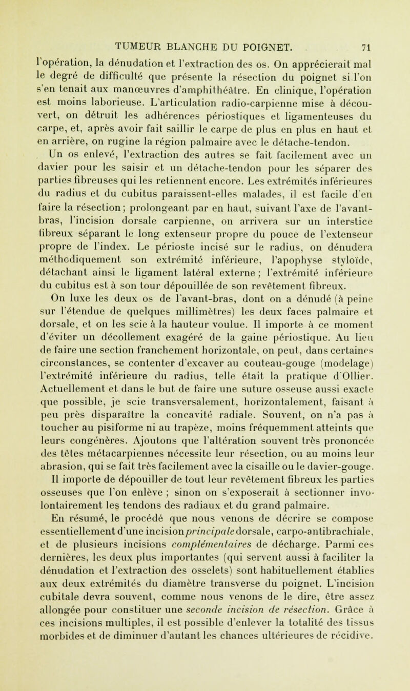 l'opération, la dénudation et l'extraction des os. On apprécierait mal le degré de difficulté que présente la résection du poignet si l'on s'en tenait aux manœuvres d'amphithéâtre. En clinique, l'opération est moins laborieuse. L'articulation radio-carpienne mise à décou- vert, on détruit les adhérences périostiques et ligamenteuses du carpe, et, après avoir fait saillir le carpe de plus en plus en haut et en arrière, on rugine la région palmaire avec le détache-tendon. Un os enlevé, l'extraction des autres se fait facilement avec un davier pour les saisir et un détache-tendon pour les séparer des parties fibreuses qui les retiennent encore. Les extrémités inférieures du radius et du cubitus paraissent-elles malades, il est facile d'en faire la résection; prolongeant par en haut, suivant l'axe de l'avant- bras, l'incision dorsale carpienne, on arrivera sur un interstice fibreux séparant le long extenseur propre du pouce de l'extenseur propre de l'index. Le périoste incisé sur le radius, on dénudera méthodiquement son extrémité inférieure, l'apophyse styloïde, détachant ainsi le ligament latéral externe ; l'extrémité inférieure du cubitus est à son tour dépouillée de son revêtement fibreux. On luxe les deux os de l'avant-bras, dont on a dénudé (à peine sur l'étendue de quelques millimètres) les deux faces palmaire et dorsale, et on les scie à la hauteur voulue. Il importe à ce moment d'éviter un décollement exagéré de la gaine périostique. Au lieu de faire une section franchement horizontale, on peut, dans certaines circonstances, se contenter d'excaver au couteau-gouge (modelage) l'extrémité inférieure du radius, telle était la pratique d'Ollier. Actuellement et dans le but de faire une suture osseuse aussi exacte que possible, je scie transversalement, horizontalement, faisant à peu près disparaître la concavité radiale. Souvent, on n'a pas à toucher au pisiforme ni au trapèze, moins fréquemment atteints que leurs congénères. Ajoutons que l'altération souvent très prononcée des têtes métacarpiennes nécessite leur résection, ou au moins leur abrasion, qui se fait très facilement avec la cisaille ou le davier-gouge. Il importe de dépouiller de tout leur revêtement fibreux les parties osseuses que l'on enlève ; sinon on s'exposerait à sectionner invo- lontairement les tendons des radiaux et du grand palmaire. En résumé, le procédé que nous venons de décrire se compose essentiellement d'une incision principe! le dorsale, carpo-antibrachiale, et de plusieurs incisions complémentaires de décharge. Parmi ces dernières, les deux plus importantes (qui servent aussi à faciliter la dénudation et l'extraction des osselets) sont habituellement établies aux deux extrémités du diamètre transverse du poignet. L'incision cubitale devra souvent, comme nous venons de le dire, être assez allongée pour constituer une seconde incision de résection. Grâce à ces incisions multiples, il est possible d'enlever la totalité des tissus morbides et de diminuer d'autant les chances ultérieures de récidive.