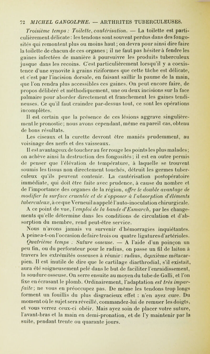 Troisième temps: Toilette, cautérisation. — La toilette est parti- culièrement délicate : les tendons sont souvent perdus dans des fongo- sités qui remontent plus ou moins haut ; on devra pour ainsi dire faire la toilette de chacun de ces organes ; il ne faut pas hésiter à fendre les gaines infectées de manière à poursuivre les produits tuberculeux jusque dans les recoins. C'est particulièrement lorsqu'il y a coexis- tence d'une synovite à grains riziformes que cette tâche est délicate, et c'est par l'incision dorsale, en faisant saillir la paume de la main, que l'on rendra plus accessibles ces gaines. On peut encore faire, de propos délibéré et méthodiquement, une ou deux incisions sur la face palmaire pour aborder directement et franchement les gaines tendi- neuses. Ce qu'il faut craindre par-dessus tout, ce sont les opérations incomplètes. Il est certain que la présence de ces lésions aggrave singulière- ment le pronostic; nous avons cependant, même en pareil cas, obtenu de bons résultats. Les ciseaux et la curette devront être maniés prudemment, au voisinage des nerfs et des vaisseaux. Il est avantageux de loucher au fer rouge les points les plus malades; on achève ainsi la destruction des fongosilés ; il est en outre permis de penser que l'élévation de température, à laquelle se trouvent soumis les tissus non directement touchés, détruit les germes tuber- culeux qu'ils peuvent contenir. La cautérisation postopératoire immédiate, qui doit être faite avec prudence, à cause du nombre et de l'importance des organes de la région, offre le double avantage de modifier la surface cruentée et de s'opposer à l'absorption d'éléments tuberculeux, à ce que Verneui la appelé l'aulo-inoculation chirurgicale. A ce point de vue, l'emploi de la bande d'Esmarch, par les change- ments qu'elle détermine dans les conditions de circulation et d'ab- sorption du membre, rend peut-être service. Nous n'avons jamais vu survenir d'hémorragies inquiétantes. A peinea-t-on l'occasion défaire trois ou quatre ligaturesd'artérioles. Quatrième temps . Suture osseuse. — A l'aide d'un poinçon un peu fin, ou du perforateur pour le radius, on passe un fil de laiton à travers les extrémités osseuses à réunir: radius, deuxième métacar- pien. Il est inutile de dire que le cartilage diarthrodial, s'il existait, aura été soigneusement pelé dans le but de faciliter l'enraidissement, la soudure osseuse. On serre ensuite au moyen du tube de Galli, et l'on fixe en écrasant le plomb. Ordinairement, l'adaptation est très impar- faite ; ne vous en préoccupez pas. De même les tendons trop longs forment un fouillis du plus disgracieux effet : n'en ayez cure. Du moment où le sujet sera réveillé, commandez-lui de remuer les doigts, et vous verrez ceux-ci obéir. Mais ayez soin de placer votre suture, lavant-bras et la main en demi-pronation, et de l'y maintenir par la suite, pendant trente ou quarante jours.