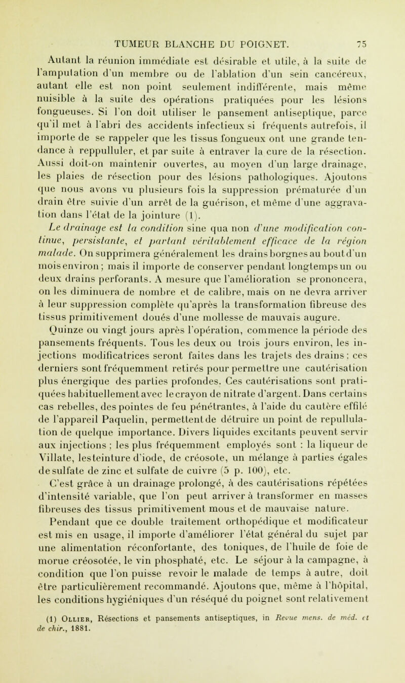 Autant la réunion immédiate est désirable et utile, à la suite de l'amputation d'un membre ou de l'ablation d'un sein cancéreux, autant elle est non point seulement indifférente, mais même nuisible à la suite des opérations pratiquées pour les lésions fongueuses. Si l'on doit utiliser le pansement antiseptique, parce qu'il met à l'abri des accidents infectieux si fréquents autrefois, il importe de se rappeler que les tissus fongueux ont une grande ten- dance à reppulluler, et par suite à entraver la cure de la résection. Aussi doit-on maintenir ouvertes, au moyen d'un large drainage, les plaies de résection pour des lésions pathologiques. Ajoutons que nous avons vu plusieurs fois la suppression prématurée d'un drain être suivie d'un arrêt de la guérison, et même d'une aggrava- tion dans l'étal de la jointure (1). Le drainage est la condition sine qua non d'une modification con- tinue, persistante, et partant véritablement efficace de la région malade. On supprimera généralement les drains borgnes au bout d'un mois environ ; mais il importe de conserver pendant longtemps un ou deux drains perforants. A mesure que l'amélioration se prononcera, on les diminuera de nombre et de calibre, mais on ne devra arriver à leur suppression complète qu'après la transformation fibreuse des tissus primitivement doués d'une mollesse de mauvais augure. Quinze ou vingt jours après l'opération, commence la période des pansements fréquents. Tous les deux ou trois jours environ, les in- jections modificatrices seront faites dans les trajets des drains: ces derniers sont fréquemment retirés pour permettre une cautérisation plus énergique des parties profondes. Ces cautérisations sont prati- quées habituellement avec le crayon de nitrate d'argent. Dans certains cas rebelles, des pointes de feu pénétrantes, à l'aide du cautère effilé de l'appareil Paquelin, permettent de détruire un point de repullula- lion de quelque importance. Divers liquides excitants peuvent servir aux injections : les plus fréquemment employés sont : la liqueur de Villale, les teinture d'iode, de créosote, un mélange à parties égales de sulfate de zinc et sulfate de cuivre (5 p. 100), etc. C'est grâce a un drainage prolongé, à des cautérisations répétées d'intensité variable, que l'on peut arriver à transformer en masses fibreuses des tissus primitivement mous et de mauvaise nature. Pendant que ce double traitement orthopédique et modificateur est mis en usage, il importe d'améliorer l'état général du sujet par une alimentation réconfortante, des toniques, de l'huile de foie de morue créosotée, le vin phosphaté, etc. Le séjour à la campagne, à condition que l'on puisse revoir le malade de temps à autre, doit être particulièrement recommandé. Ajoutons que, même à l'hôpital, les conditions hygiéniques d'un réséqué du poignet sont relativement (1) Ollier, Résections et pansements antiseptiques, in Revue mens, de méd. it de chir., 1881.