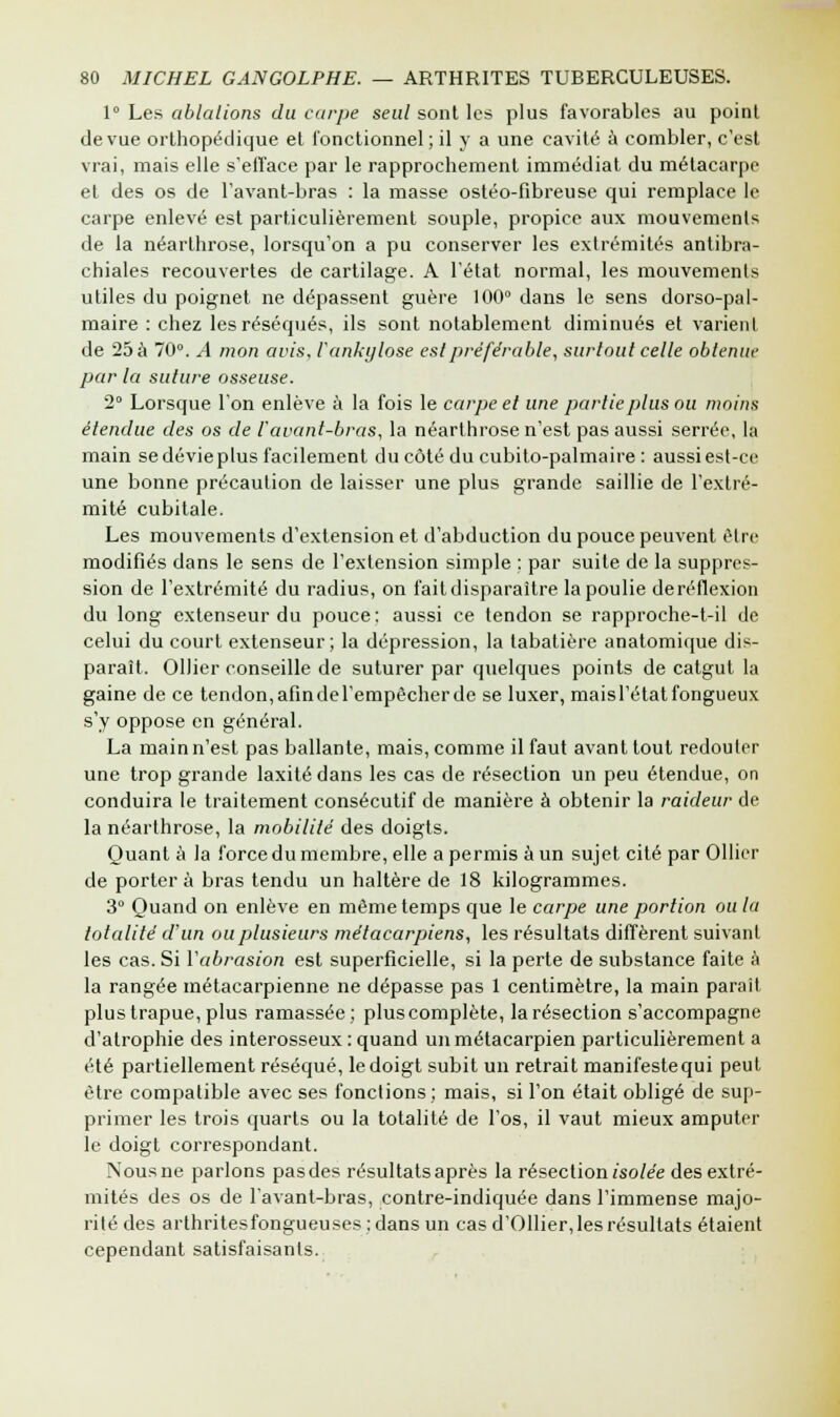 1° Les ablations du carpe seul sont les plus favorables au point de vue orthopédique et fonctionnel; il y a une cavité à combler, c'est vrai, mais elle s'efface par le rapprochement immédiat du métacarpe et des os de l'avant-bras : la masse ostéo-fibreuse qui remplace le carpe enlevé est particulièrement souple, propice aux mouvements de la néarthrose, lorsqu'on a pu conserver les extrémités antibra- chiales recouvertes de cartilage. A l'état normal, les mouvements utiles du poignet ne dépassent guère 100° dans le sens dorso-pal- maire : chez les réséqués, ils sont notablement diminués et varient de 25 à 70°. A mon avis, l'ankylose est préférable, surtout celle obtenue par la suture osseuse. 2° Lorsque l'on enlève à la fois le carpe et une partie plus ou moins étendue des os de l'avant-bras, la néarthrose n'est pas aussi serrée, la main se dévie plus facilement du côté du cubito-palmaire : aussi est-ce une bonne précaution de laisser une plus grande saillie de l'extré- mité cubitale. Les mouvements d'extension et d'abduction du pouce peuvent être modifiés dans le sens de l'extension simple : par suite de la suppres- sion de l'extrémité du radius, on fait disparaître la poulie deréflexion du long extenseur du pouce: aussi ce tendon se rapproche-t-il de celui du court extenseur; la dépression, la tabatière anatomique dis- paraît. Ollier conseille de suturer par quelques points de catgut la gaine de ce tendon, afindel'empêcherde se luxer, mais l'état fongueux s'y oppose en général. La main n'est pas ballante, mais, comme il faut avant tout redouter une trop grande laxité dans les cas de résection un peu étendue, on conduira le traitement consécutif de manière à obtenir la raideur de la néarthrose, la mobilité des doigts. Quant à la force du membre, elle a permis à un sujet cité par Ollier de portera bras tendu un haltère de 18 kilogrammes. 3° Quand on enlève en même temps que le carpe une portion ou la totalité d'un ou plusieurs métacarpiens, les résultats diffèrent suivant les cas. Si l'abrasion est superficielle, si la perte de substance faite à la rangée métacarpienne ne dépasse pas 1 centimètre, la main parait plus trapue, plus ramassée; plus complète, la résection s'accompagne d'atrophie des interosseux : quand un métacarpien particulièrement a été partiellement réséqué, le doigt subit un retrait manifestequi peut être compatible avec ses fonctions; mais, si l'on était obligé de sup- primer les trois quarts ou la totalité de l'os, il vaut mieux amputer le doigt correspondant. Nous ne parlons pasdes résultats après la résection isolée des extré- mités des os de l'avant-bras, contre-indiquée dans l'immense majo- rité des arthritesfongueuses : dans un cas d'011ier,les résultats étaient cependant satisfaisants.