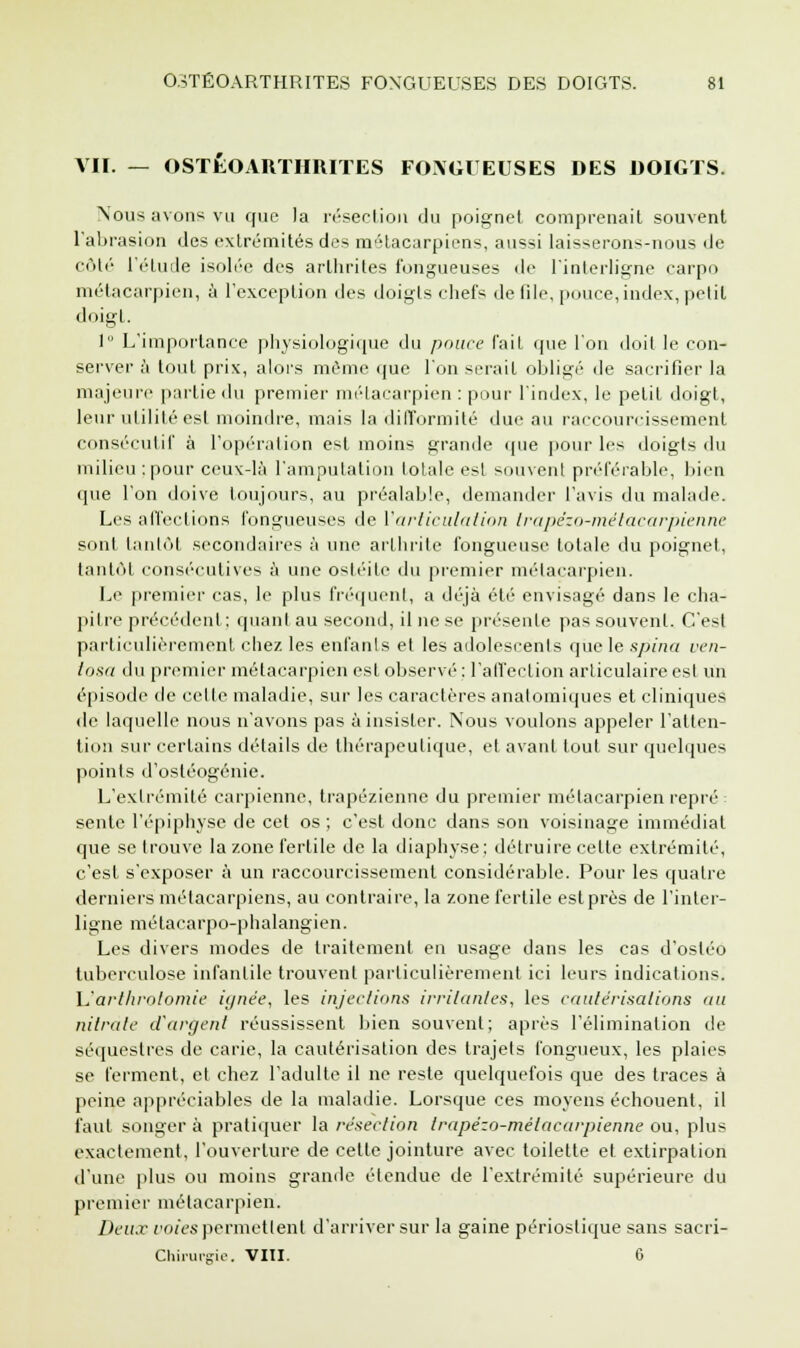 VII. — OSTÉOARTHRITES FOXGl EUSES DES DOIGTS. Nous avons vu que la résection du poignet comprenait souvent l'abrasion des extrémités des métacarpiens, aussi laisserons-nous de côté l'élude isolée des arthrites fongueuses de l'interligne carpo métacarpien, à l'exception des doigts chefs de Ole, pouce,index, petit doigt. 1 L'importance physiologique du pouce l'ail que l'on doit le con- server à toul prix, alors même que l'on sérail obligé de sacrifier la majeure partie du premier métacarpien : pour l'index, le pelil doigt, leur utilité est moindre, mais la difformité due au raccourcissement consécutif à l'opération est moins grande (pie pour les doigts du milieu;pour ceux-là l'amputation totale est souvent préférable, bien que l'on doive toujours, au préalable, demander l'avis du malade. Les affections fongueuses de l'articulation trapêzo-métacarpienne sont tantôt secondaires à une arthrite fongueuse lotale du poignet, tantôt consécutives à une ostéite du premier métacarpien. Le premier cas, le plus fréquent, a déjà été envisagé dans le cha- pitre précédent; quant au second, il ne se présente pas souvent. C'est particulièrement chez les enfants et les adolescents que le spina ven- tosa du premier métacarpien est observé : l'affection articulaire est un épisode de cette maladie, sur les caractères analomiques et cliniques de laquelle nous n'avons pas à insister. Nous voulons appeler l'atten- tion sur certains détails de thérapeutique, et avant tout sur quelques points d'ostéogénie. L'extrémité carpienne, trapézienne du premier métacarpien repré sente l'épiphysc de cet os ; c'est donc dans son voisinage immédiat que se trouve la zone fertile de la diaphyse ; détruire celte extrémité, c'est s'exposer à un raccourcissement considérable. Pour les quatre derniers métacarpiens, au contraire, la zone fertile est près de l'inter- ligne métacarpo-phalangien. Les divers modes de traitement en usage dans les cas d'osléo tuberculose infantile trouvent particulièrement ici leurs indications. \2 arthrotomie ignée, les injections irritantes, les cautérisations nu nitrate d'argent réussissent bien souvent; après l'élimination de séquestres de carie, la cautérisation des trajets fongueux, les plaies se ferment, et chez l'adulte il ne reste quelquefois que des traces à peine appréciables de la maladie. Lorsque ces moyens échouent, il faut songer à pratiquer la résection trapêzo-métacarpienne ou, plus exactement, l'ouverture de cette jointure avec toilette et extirpation d'une plus ou moins grande étendue de l'extrémité supérieure du premier métacarpien. Deux voies permettent d'arriver sur la gaine périostiquesans sacri- Chirurgie. VIII. 6