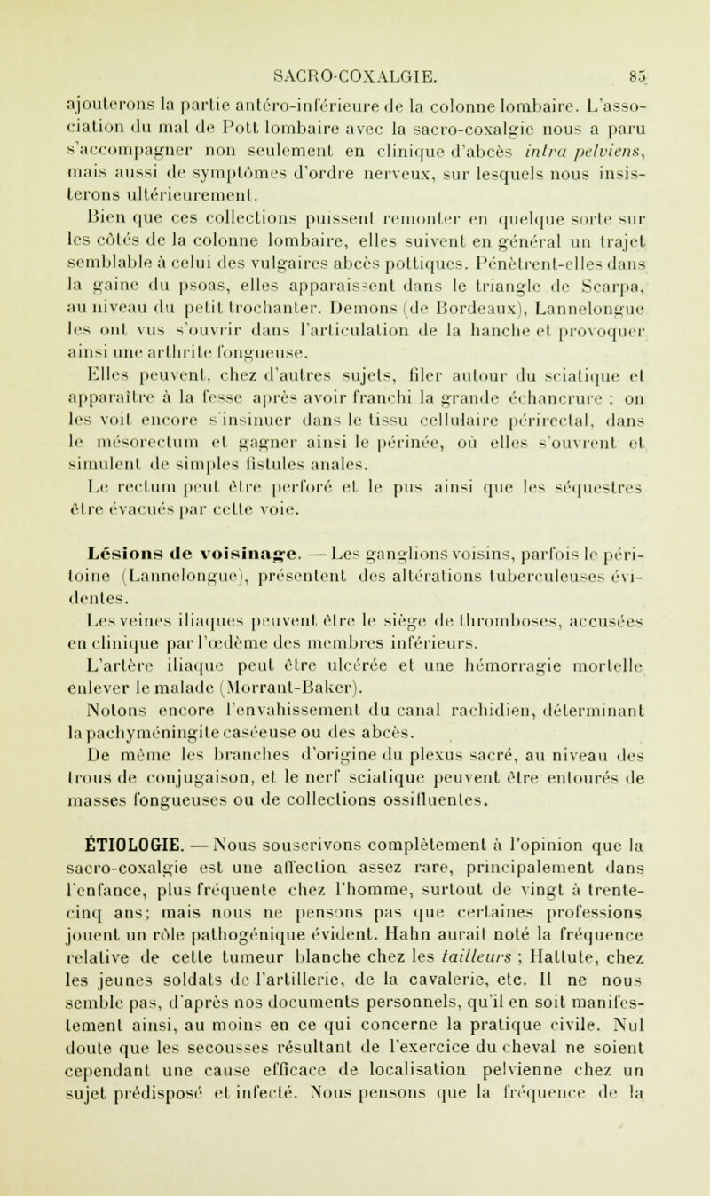 ajouterons la partie antéro-inférieurede la colonne lombaire. L'asso- ciation du mal de Pott lombaire avec la sacro-coxalgie nous a paru s'accompagner non seulement en clinique d'abcès inlra pelviens, mais aussi de symptômes d'ordre nerveux, sur lesquels nous insis- terons ultérieurement. Bien que ces collections puissent remonter en quelque sorte sur les côtés de la colonne lombaire, elles suivent en général un trajet semblable à celui des vulgaires abcès pottiqucs. Pénètrent-elles dans la gaine du psoas, elles apparaissent dans le triangle de Scarpa, au niveau du petit trochanter. Démons (de Bordeaux), Lannelongue les ont vus s'ouvrir dan-; l'articulation de la hanche et provoquer ainsi une arthrite fongueuse. Elles peuvent, chez d'autres sujets, Hier autour du sciatique el apparaître à la fesse après avoir franchi la grande échancrure : on les voit encore s'insinuer dans le tissu cellulaire périrectal, dans le mésorectum et gagner ainsi le périnée, où elles s'ouvrent et simulent de simples ligules anales. Le rectum peut être perforé et le pus ainsi que les séquestres être évacués par celle voie. Lésions de voisinage. — Les ganglions voisins, parfois le péri- toine (Lannelongue), présentent des altérations tuberculeuses évi- dentes. Les veines iliaques peuvent être le siège de thromboses, accusées en clinique par l'œdème des membres inférieurs. L'artère iliaque peut être ulcérée et une hémorragie mortelle enlever le malade (Morranl-Baker). Notons encore l'envahissement du canal rachidien, déterminant lapachyinéningilecaséeuse ou des abcès. De même les branches d'origine du plexus sacré, au niveau des trous de conjugaison, et le nerf scialique peuvent èlre entourés de masses fongueuses ou de collections ossilluenles. ÉTIOLOGIE. —Nous souscrivons complètement à l'opinion que la sacro-coxalgie est une affection assez rare, principalement dans l'enfance, plus fréquente chez l'homme, surtout de vingt à trente- cinq ans; mais nous ne pensons pas que certaines professions jouent un rôle pathogénique évident. Hahn aurait noté la fréquence relative de cette tumeur blanche chez les tailleurs ; Haltute, chez les jeunes soldats de l'artillerie, de la cavalerie, etc. Il ne nous semble pas, d'après nos documents personnels, qu'il en soit manifes- tement ainsi, au moins en ce qui concerne la pratique civile. Nul doute que les secousses résultant de l'exercice du cheval ne soient cependant une cause efficace de localisation pelvienne chez un sujet prédisposé- et infecté. Nous pensons que la fréquence de la
