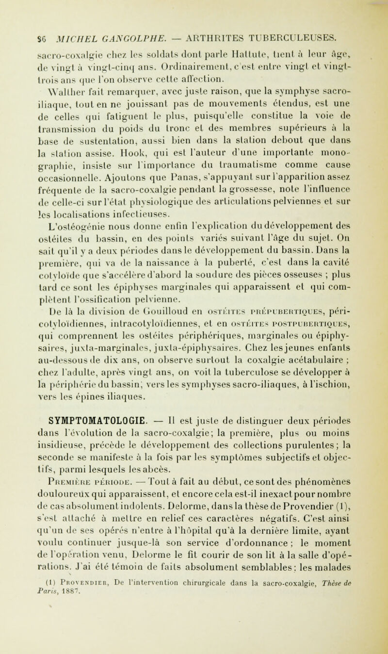sacro-coxalgie chez les soldats dont parle Hattute, tient à leur âge, de vingt à vingt-cinq ans. Ordinairement, c'est entre vingt et vingt- trois ans que l'on observe celle affection. Wallher fait remarquer, avec juste raison, que la symphyse sacro- iliaque, tout en ne jouissant pas de mouvements étendus, est une de celles qui fatiguent le plus, puisqu'elle constitue la voie de transmission du poids du tronc et des membres supérieurs à la base de sustentation, aussi bien dans la station debout que dans la station assise. Hook, qui est l'auteur d'une importante mono- graphie, insiste sur l'importance du traumatisme comme cause occasionnelle. Ajoutons que Panas, s'appuyant sur l'apparition assez fréquente de la sacro-coxalgie pendant la grossesse, note l'influence de celle-ci sur l'état physiologique des articulations pelviennes et sur les localisations infectieuses. L'ostéogénie nous donne enfin l'explication du développement des ostéites du bassin, en des points variés suivant l'âge du sujet. On sait qu'il y a deux périodes dans le développement du bassin. Dans la première, qui va de la naissance à la puberté, c'est dans la cavité cotyloïde que s'accélère d'abord la soudure des pièces osseuses ; plus tard ce sont les épiphyses marginales qui apparaissent et qui com- plètent l'ossification pelvienne. De là la division de Gouilloud en ostéites prépubertiques, péri- cotyloidiennes, inlracolyloïdiennes, et en ostéites postpubertiques, qui comprennent les ostéites périphériques, marginales ou épiphy- saires, juxta-marginales, juxla-épiphysaires. Chez lesjeunes enfants au-dessous de dix ans, on observe surtout la coxalgie acétabulaire ; chez l'adulte, après vingt ans, on voit la tuberculose se développer à la périphérie du bassin; vers les symphyses sacro-iliaques, à l'ischion, vers les épines iliaques. SYMPTOMATOLOGIE. — 11 est juste de distinguer deux périodes dans l'évolution de la sacro-coxalgie; la première, plus ou moins insidieuse, précède le développement des collections purulentes; la seconde se manifeste à la fois par les symptômes subjectifs et objec- tifs, parmi lesquels les abcès. Première période. —Toula fait au début, ce sont des phénomènes douloureux qui apparaissent, et encore cela est-il inexact pour nombre de cas absolument indolents. Delorme, dans la thèse de Provendier (1), s'est attaché à mettre en relief ces caractères négatifs. C'est ainsi qu'un de ses opérés n'entre à l'hôpital qu'à la dernière limite, ayant voulu continuer jusque-là son service d'ordonnance ; le moment de l'opération venu, Delorme le fit courir de son lit à la salle d'opé- rations. J'ai été témoin de faits absolument semblables: les malades (1) Provendier, De l'intervention chirurgicale dans la sacro-coxalgie, Thèse de Paris, 188/.