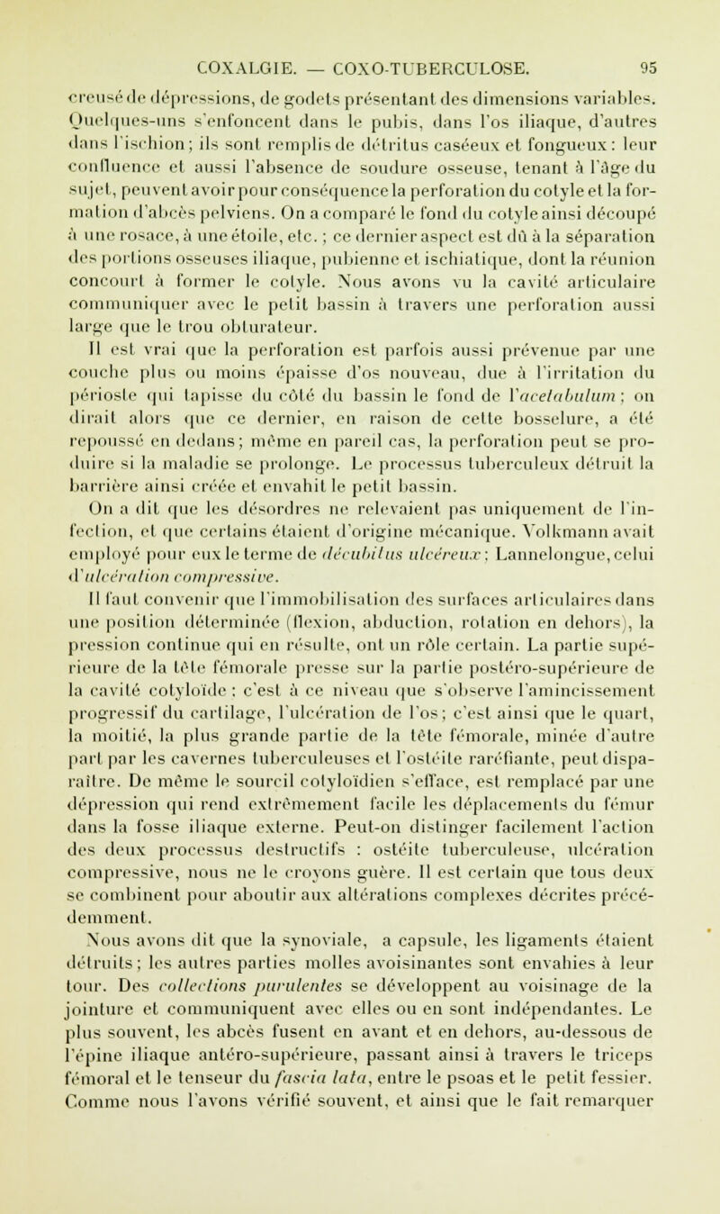 creusé de dépressions, de godets présentant des dimensions variables. Quelques-uns s'enfoncent dans le pubis, dans l'os iliaque, d'autres dans l'ischion; ils sont remplis de détritus caséeux et fongueux: leur confluence et aussi l'absence de soudure osseuse, tenant à l'âge du sujet, peuvent avoir pour conséquence la perforation du eotyle et la for- mation d'abcès pelviens. On a comparé le fond du eotyle ainsi découpé à une rosace, à une étoile, etc. ; ce dernier aspect est dû à la séparation des portions osseuses iliaque, pubienne et ischiatique, dont la réunion concourt à former le eotyle. Nous avons vu la cavité articulaire communiquer avec le petit bassin à travers une perforation aussi large que le trou obturateur. Il est vrai que la perforation est parfois aussi prévenue par une couebe plus ou moins épaisse d'os nouveau, due à l'irritation du périoste qui tapisse du côté du bassin le fond de Vacetabulum ; on dirait alors que ce dernier, en raison de celte bosselure, a été repoussé en dedans; même en pareil cas, la perforation peut se pro- duire si la maladie se prolonge. Le processus tuberculeux détruit la barrière ainsi créée et envahit le petit bassin. On a dit que les désordres ne relevaient pas uniquement de l'in- fection, et que certains étaient d'origine mécanique. Volkmann avait employé pour eux le terme de décubitus ulcéreux; Lannelongue, celui d1ulcération compressive. Il faut convenir que l'immobilisation des surfaces articulaires dans une position déterminée (llexion, abduction, rotation en dehors), la pression continue qui en résulte, ont un rôle certain. La partie supé- rieure de la tète fémorale presse sur la partie postéro-supérieure de la cavité cotyloïde : c'est à ce niveau que s'observe l'amincissement progressif du cartilage, l'ulcération de l'os; c'est ainsi que le quart, la moitié, la plus grande partie de la tète fémorale, minée d'autre part par les cavernes tuberculeuses et l'ostéite raréfiante, peut dispa- raître. De même le sourcil colyloïdien s'efface, est remplacé par une dépression qui rend extrêmement facile les déplacements du fémur dans la fosse iliaque externe. Peut-on distinger facilement l'action des deux processus destructifs : ostéite tuberculeuse, ulcération compressive, nous ne le croyons guère. Il est certain que tous deux se combinent pour aboutir aux altérations complexes décrites précé- demment. Nous avons dit que la synoviale, a capsule, les ligaments étaient détruits; les autres parties molles avoisinantes sont envahies à leur tour. Des collections purulentes se développent au voisinage de la jointure et communiquent avec elles ou en sont indépendantes. Le plus souvent, les abcès fusent en avant et en dehors, au-dessous de l'épine iliaque anléro-supérieure, passant ainsi à travers le triceps fémoral et le tenseur du fasciu lata, entre le psoas et le petit fessier. Comme nous l'avons vérifié souvent, et ainsi que le fait remarquer