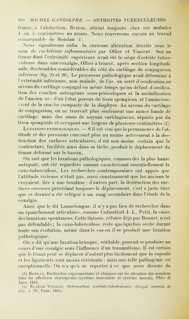 fémur, à l'abduction, flexion, atteint toujours chez ses malades i ou 5 centimètres au moins. Nous renverrons encore au travail remarquable de Mondan (1). Nous signalerons enfin la curieuse altération décrite sous le nom de rachitisme inflammatoire par Ollier et Vincent. Sur un fémur dont l'extrémité supérieure avait été le siège d'ostéite tuber- culeuse dans une coxalgie, Ollier a trouvé, après section longitudi- nale, des troubles considérables du côté du cartilage de conjugaison inférieur (fig. 25et 26). Le processus pathologique avait déterminé à l'extrémité inférieure, non malade, de l'os, un arrêt d'ossification au niveau du cartilage conjugal en même temps qu'un défaut d'ossifica- tion des couches osléogènes sous-périosliques et la médullisalion de l'ancien os: d'où l'état poreux du tissu spongieux et l'amincisse- ment de la couche compacte de la diaphyse. Au niveau du cartilage de conjugaison, on ne trouvait plus seulement une mince bande de cartilage, mais des amas de noyaux cartilagineux, séparés par du tissu spongoïde et occupant une largeur de plusieurs centimètres (2). Luxations pathologiques. — S'il est vrai que la permanence de l'at- titude et des pressions concourt plus ou moins activement à la des- truction des surfaces articulaires, il est non moins certain que la contracture, facilitée ainsi dans sa tâche, produit le déplacement du fémur déformé sur le bassin. On sait que les luxations pathologiques, connues dès la plus haute antiquité, ont été regardées comme caractérisant essentiellement la coxo-tuberculose. Les recherches comtemporaines ont appris que l'attitude vicieuse n'était pas, aussi constamment que les anciens le croyaient, liée à une luxation : d'autres part, la destruction des sur- faces osseuses précédant toujours le déplacement, c'est à juste titre <jue ce dernier a été relégué à un rang secondaire dans l'étude delà Ainsi que le dit Lannelongue. il n'y a pas lieu de rechercher dans un épanchement articulaire, comme l'admettait J.-L. Petit, la cause des luxations spontanées. Cette théorie, réfutée déjà par Bonnet, n'est pas défendable; la coxo-tuberculose reste quelquefois sèche durant toute son évolution, même dans le cas où il se produit une luxation pathologique. On a dit qu'une luxation brusque, véritable, pouvait se produire au cours d'une coxalgie sous l'influence d'un traumatisme. Il est certain que le fémur peut se déplacer d'autant plus facilement que la capsule et les ligaments sont moins résistants : mais une telle pathogénie est exceptionnelle. On n'a qu'à se reporter à ce que nous disions du (1) Mondas, Recherches expérimentales et cliniques sur les atrophies des membres dans les affections chirurgicales (système musculaire et système osseux), Thèse de Lyon, 1882. (2) Eugène Vincent, Ostéopathies scrofulo-tuherculeuses (Encyel. internat, de ehir., t. IV, Paris, 1884).