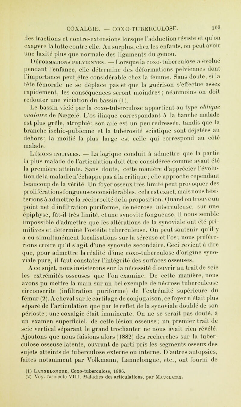 des tractions et contre-extensions lorsque l'adduction résiste et qu'on exagère la lutte contre elle. Au surplus, chez les entants, on peut avoir une laxité plus que normale des ligaments du genou. Déformations pelviennes. —Lorsque la coxo-tuberculose a évolué pendant l'enfance, elle détermine des déformations pelviennes dont l'importance peut être considérable chez la femme. Sans doute, si la tête fémorale ne se déplace pas et que la guérison s'effectue assez rapidement, les conséquences seront moindres; néanmoins on doit redouter une viciation du bassin (1). Le bassin vicié par la coxo-tuberculose appartient au type oblique ovalaire de N;egelé. L'os iliaque correspondant à la hanche malade est plus grêle, atrophié; son aile est un peu redressée, tandis que la branche ischio-pubienne et la tubérosité sciatique sont déjetées au dehors; la moitié la plus large est celle qui correspond au côté malade. Lésions initiales. — La logique conduit à admettre que la partie la plus malade de l'articulation doit être considérée comme ayant été la première atteinte. Sans doute, cette manière d'apprécier l'évolu- tion de la maladie n'échappe pas à la critique; elle approche cependant beaucoup de la vérité. Un foyer osseux très limité peut provoquer des proliférations fongueuses considérables, cela est exact, mais nous hési- terions à admettre la réciprocité de la proposition. Quand on trouve un point net d'infiltration puriforme, de nécrose tuberculeuse, sur une épiphyse, fût-il très limité, elune synovite fongueuse, il nous semble impossible d'admettre que les altérations de la synoviale ont été pri- mitives et déterminé l'ostéite tuberculeuse. On peut soutenir qu'il y a eu simultanément localisations sur la séreuse et l'os; nous préfére- rions croire qu'il s'agit d'une synovite secondaire. Ceci revient à dire que, pour admettre la réalité d'une coxo-tuberculose d'origine syno- viale pure, il faut constater l'intégrité des surfaces osseuses. Ace sujet, nous insisterons sur la nécessité d'ouvrir au trait de scie les extrémités osseuses que l'on examine. De cette manière, nous avons pu mettre la main sur un bel exemple de nécrose tuberculeuse circonscrite (infiltration puriforme) de l'extrémité supérieure du fémur ('2). A cheval sur le cartilage de conjugaison, ce foyer n'était plus séparé de l'articulation que par le reflet de la synoviale doublé de son périoste ; une coxalgie était imminente. On ne se serait pas douté, à un examen superficiel, de cette lésion osseuse; un premier trait de scie vertical séparant le grand trochanter ne nous avait rien révélé. Ajoutons que nous faisions alors (1882) des recherches sur la tuber- culose osseuse latente, ouvrant de parti pris les segments osseux des sujets atteints de tuberculose externe ou interne. D'autres autopsies, faites notamment par Yolkmann, Lannelongue, etc., ont fourni de (1) Lannelongue, Coxo-tuberculose, 1886. (2) Voy. fascicule VIII, Maladies des articulations, par Mauclaire.