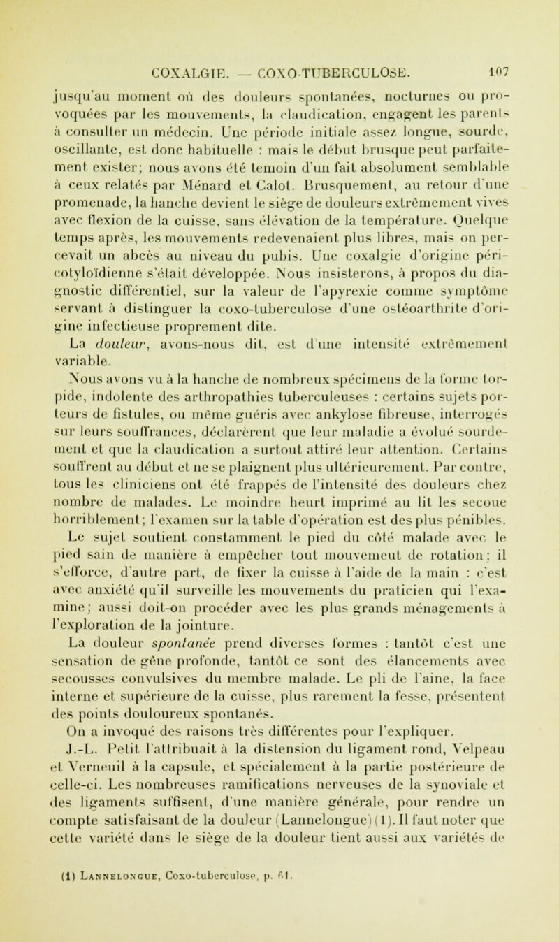 jusqu'au moment où des douleurs spontanées, nocturnes ou pro- voquées par les mouvements, la claudication, engagent les parents à consulter un médecin. Une période initiale assez longue, sourde oscillante, est donc habituelle : mais le début brusque peut parfaite- ment exister; nous avons été témoin d'un fait absolument semblable à ceux relatés par Ménard et Calot. Brusquement, au retour d'une promenade, la hanche devient le siège de douleurs extrêmement vives avec flexion de la cuisse, sans élévation de la température. Quelque temps après, les mouvements redevenaient plus libres, mais on per- cevait un abcès au niveau du pubis. Une coxalgie d'origine péri- eotyloïdienne s'était développée. Nous insisterons, à propos du dia- gnostic différentiel, sur la valeur de l'apyrexie comme symptôme servant à distinguer la eoxo-tuberculose d'une ostéoarthrite d'ori- gine infectieuse proprement dite. La douleur, avons-nous dit, est d'une intensité extrêmement variable. Nous avons vu à la hanche de nombreux spécimens de la forme tor- pide, indolente des arthropathies tuberculeuses : certains sujets por- teurs de fistules, ou même guéris avec ankylose fibreuse, interrogés sur leurs souffrances, déclarèrent que leur maladie a évolué sourde- ment et que la claudication a surtout attiré leur attention. Certains souffrent au début et ne se plaignent plus ultérieurement. Par contre, tous les cliniciens ont été frappés de l'intensité des douleurs chez nombre de malades. Le moindre heurt imprimé au lit les secoue horriblement ; l'examen sur la table d'opération est des plus pénibles. Le sujet soutient constamment le pied du côté malade avec le pied sain de manière à empêcher tout mouvement de rotation ; il s'elforce, d'autre part, de fixer la cuisse à l'aide de la main : c'est avec anxiété qu'il surveille les mouvements du praticien qui l'exa- mine; aussi doit-on procéder avec les plus grands ménagements à l'exploration de la jointure. La douleur spontanée prend diverses formes : tantôt c'est une sensation de gène profonde, tantôt ce sont des élancements avec secousses convulsives du membre malade. Le pli de l'aine, la face interne et supérieure de la cuisse, plus rarement la fesse, présentent des points douloureux spontanés. On a invoqué des raisons très différentes pour l'expliquer. J.-L. Petit l'attribuait à la distension du ligament rond, Velpeau et Verneuil à la capsule, et spécialement à la partie postérieure de celle-ci. Les nombreuses ramifications nerveuses de la synoviale et des ligaments suffisent, d'une manière générale, pour rendre un compte satisfaisant de la douleur ^Lannelongue) (1). Il faut noter que cette variété dans le siège de la douleur tient aussi aux variétés de (1) Lanneloncue, Coxo-tuberculosp, p. fil.