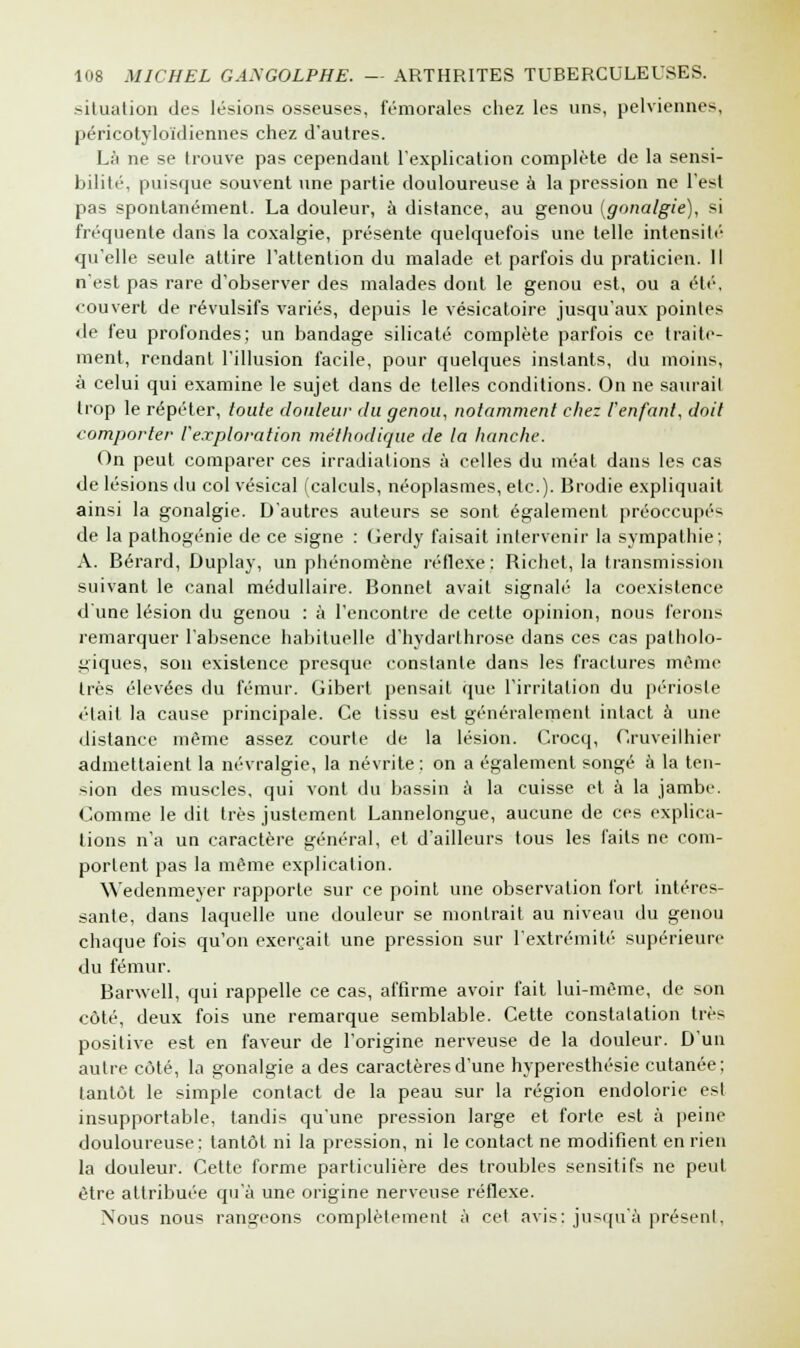 situation des lésions osseuses, fémorales chez les uns, pelviennes, péricotyloïdiennes chez d'autres. Là ne se trouve pas cependant l'explication complète de la sensi- bilité, puisque souvent une partie douloureuse à la pression ne l'est pas spontanément. La douleur, à distance, au genou (gnnalgie), si fréquente dans la coxalgie, présente quelquefois une telle intensité qu'elle seule attire l'attention du malade et parfois du praticien. Il n'est pas rare d'observer des malades dont le genou est, ou a été, couvert de révulsifs variés, depuis le vésicatoire jusqu'aux pointes de feu profondes; un bandage silicate complète parfois ce traite- ment, rendant l'illusion facile, pour quelques instants, du moins, à celui qui examine le sujet dans de telles conditions. On ne saurai! trop le répéter, toute douleur du genou, notamment chez l'enfant, doit comporter l'exploration méthodique de la hanche. On peut comparer ces irradiations à celles du méat dans les cas de lésions du col vésical (calculs, néoplasmes, etc.). Brodie expliquait ainsi la gonalgie. D'autres auteurs se sont également préoccupés de la pathogénie de ce signe : Gerdy faisait intervenir la sympathie; A. Bérard, Duplay, un phénomène réflexe : Richel, la transmission suivant le canal médullaire. Bonnet avait signalé la coexistence d'une lésion du genou : à l'encontre de cette opinion, nous ferons remarquer l'absence habituelle d'hydarthrose dans ces cas patholo- giques, son existence presque constante dans les fractures même très élevées du fémur. Gibert pensait que l'irritation du périoste était la cause principale. Ce tissu est généralement intact à une distance même assez courte de la lésion. Crocq, Cruveilhier admettaient la névralgie, la névrite : on a également songé à la ten- sion des muscles, qui vont du bassin à la cuisse et à la jambe. Comme le dit très justement Lannelongue, aucune de ces explica- tions n'a un caractère général, et d'ailleurs tous les faits ne com- portent pas la même explication. Wedenmeyer rapporte sur ce point une observation fort intéres- sante, dans laquelle une douleur se montrait au niveau du genou chaque fois qu'on exerçait une pression sur l'extrémité supérieure du fémur. Barwell, qui rappelle ce cas, affirme avoir fait lui-même, de son côté, deux fois une remarque semblable. Cette constatation très positive est en faveur de l'origine nerveuse de la douleur. D'un autre côté, la gonalgie a des caractères d'une hyperesthésie cutanée; tantôt le simple contact de la peau sur la région endolorie est insupportable, tandis qu'une pression large et forte est à peine douloureuse: tantôt ni la pression, ni le contact ne modifient en rien la douleur. Cette forme particulière des troubles sensitifs ne peut être attribuée qu'à une origine nerveuse réflexe. Nous nous rangeons complètement à cet avis: jusqu'à présent,