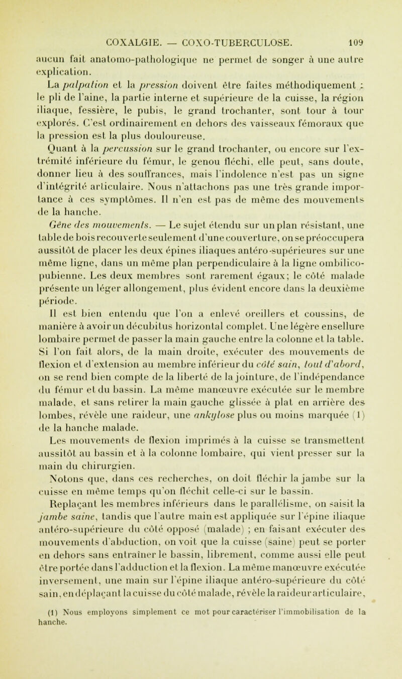 aucun l'ait anatomo-pathologique ne permet de songer à une autre explication. La palpa lion et la pression doivent être faites méthodiquement : le pli de l'aine, la partie interne et supérieure de la cuisse, la région iliaque, l'essière, le pubis, le grand trochanter, sont tour à tour explorés. C'est ordinairement en dehors des vaisseaux fémoraux que la pression est la plus douloureuse. Huant à la percussion sur le grand trochanter, ou encore sur l'ex- trémité inférieure du fémur, le genou iléchi, elle peut, sans doute, donner lieu à des souffrances, mais l'indolence n'est pas un signe d'intégrité articulaire. Nous n'attachons pas une très grande impor- tance à ces symptômes. Il n'en est pas de même des mouvements de la hanche. Gêne des mouvements. — Le sujet étendu sur un plan résistant, une tuble de bois recouverte seulement d'une couverture, on se préoccupera aussitôt de placer les deux épines iliaques antéro-supérieures sur une même ligne, dans un même plan perpendiculaire à la ligne ombilico- pubienne. Les deux membres sont rarement égaux; le côté malade présente un léger allongement, plus évident encore dans la deuxième période. Il est bien entendu que l'on a enlevé oreillers et coussins, de manière a avoir un décubitus horizontal complet. Une légère ensellure lombaire permet de passer la main gauche entre la colonne et la table. Si l'on fait alors, de la main droite, exécuter des mouvements de flexion et d'extension au membre inférieur du côte sain, tout d'abord, on se rend bien compte de la liberté île la jointure, de l'indépendance du fémur et du bassin. La même manœuvre exécutée sur le membre malade, et sans retirer la main gauche glissée à plat en arrière des lombes, révèle une railleur, une ankylose plus ou moins marquée (1) de la hanche malade. Les mouvements de flexion imprimés à la cuisse se transmettent aussitôt au bassin et à la colonne lombaire, qui vient presser sur la main du chirurgien. Notons que, dans ces recherches, on doit fléchir la jambe sur la cuisse en même temps qu'on fléchit celle-ci sur le bassin. Replaçant les membres inférieurs dans le parallélisme, on saisit la jambe saine, tandis que l'autre main est appliquée sur l'épine iliaque antéro-supérieure du côté opposé ^malade) ; en faisant exécuter des mouvements d'abduction, on voit que la cuisse (saine^ peut se porter en dehors sans entraîner le bassin, librement, comme aussi elle peut être portée dans l'adduction et la flexion. La même manœuvre exécutée inversement, une main sur l'épine iliaque antéro-supérieure du côté sain, en déplaça ni la cuisse du côté malade, révèle la raideur articulaire. (1) Nous employons simplement ce mot pour caractériser l'immobilisation de la hanche.