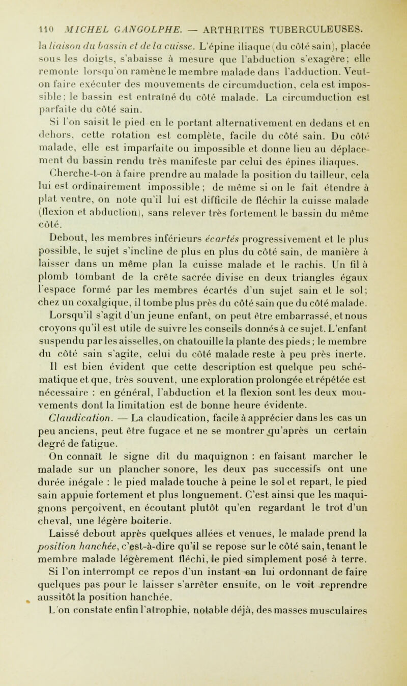 la liaison du bassin et de la caisse. L'épine iliaque (du côté sain), placée sous les doigts, s'abaisse à mesure que l'abduction s'exagère; elle remonte lorsqu'on ramène le membre malade dans l'adduction. Veut- on l'aire exécuter des mouvements de circumduction, cela est impos- sible: le bassin est entraîné du côté malade. La circumduction est parfaite du côté sain. Si l'on saisit le pied en le portant alternativement en dedans et en dehors, cette rotation est complète, facile du côté sain. Du côté malade, elle est imparfaite ou impossible et donne lieu au déplace- ment du bassin rendu très manifeste par celui des épines iliaques. Cherche-t-on à faire prendre au malade la position du tailleur, cela lui est ordinairement impossible; de même si on le l'ait étendre à plat ventre, on note qu'il lui est difficile de fléchir la cuisse malade (flexion et abduction), sans relever très fortement le bassin du même côté. Debout, les membres inférieurs écartés progressivement et le plus possible, le sujet s'incline de plus en plus du côté sain, de manière à laisser dans un même plan la cuisse malade et le rachis. Un fil à plomb tombant de la crête sacrée divise en deux triangles égaux l'espace formé parles membres écartés d'un sujet sain et le sol; chez un coxalgique, il tombe plus près du côté sain que du côté malade. Lorsqu'il s'agit d'un jeune enfant, on peut être embarrassé, et nous croyons qu'il est utile de suivre les conseils donnés à ce sujet. L'enfant suspendu par les aisselles, on chatouille la plante des pieds; le membre du côté sain s'agite, celui du côté malade reste à peu près inerte. Il est bien évident que cette description est quelque peu sché- matiqueet que, très souvent, une exploration prolongée et répétée est nécessaire : en général, l'abduction et la flexion sont les deux mou- vements dont la limitation est de bonne heure évidente. Claudication. —La claudication, facile à apprécier dans les cas un peu anciens, peut être fugace et ne se montrer .qu'après un certain degré de fatigue. On connaît le signe dit du maquignon : en faisant marcher le malade sur un plancher sonore, les deux pas successifs ont une durée inégale : le pied malade touche à peine le sol et repart, le pied sain appuie fortement et plus longuement. C'est ainsi que les maqui- gnons perçoivent, en écoutant plutôt qu'en regardant le trot d'un cheval, une légère boiterie. Laissé debout après quelques allées et venues, le malade prend la position hanchée, c'est-à-dire qu'il se repose sur le côté sain, tenant le membre malade légèrement fléchi, le pied simplement posé à terre. Si l'on interrompt ce repos d'un instant en lui ordonnant de faire quelques pas pour le laisser s'arrêter ensuite, on le voit reprendre aussitôt la position hanchée. L'on constate enfin l'atrophie, notable déjà, des masses musculaires