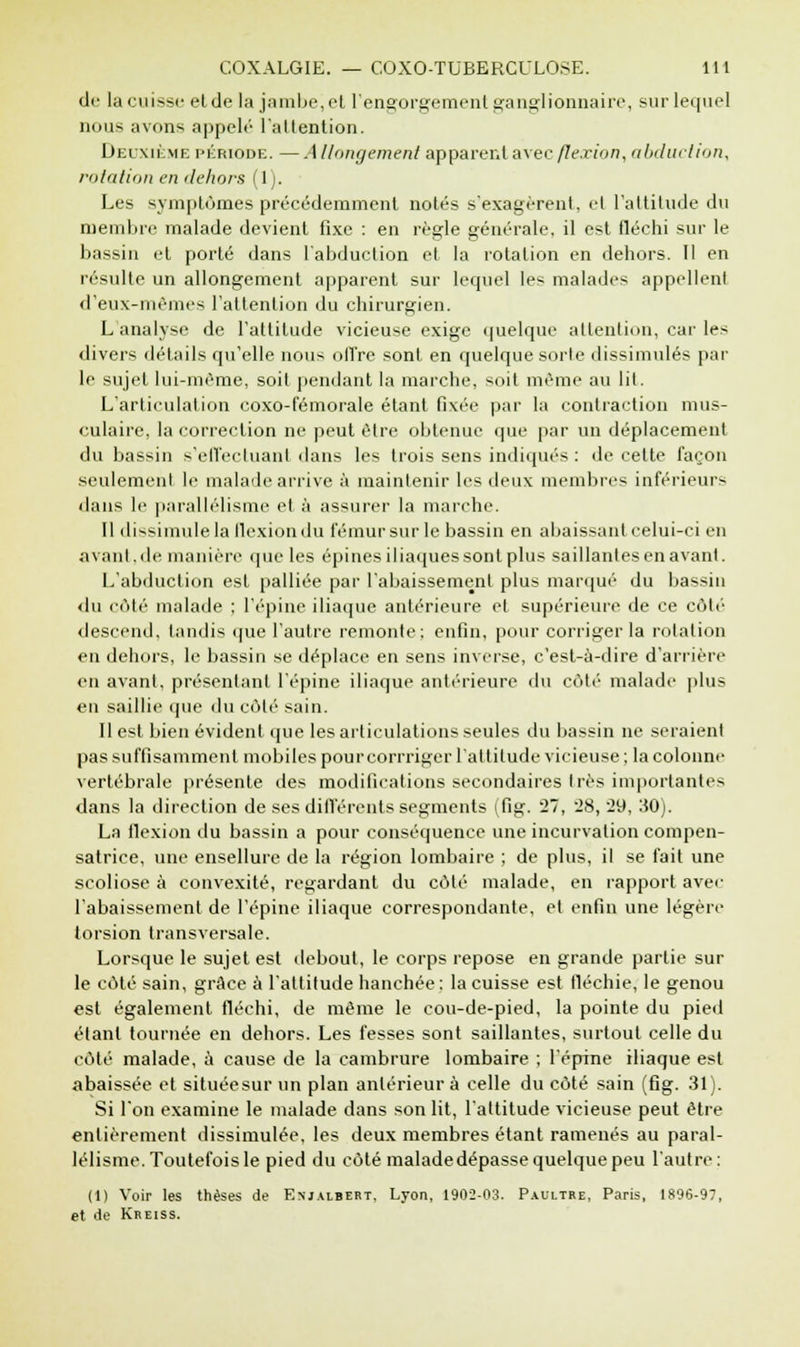 de la cuisse elde la jambe,et l'engorgement ganglionnaire, sur lequel nous avons appelé l'attention. Deuxième période. —Allongement apparent avec flexion, abduction, rotation en dehors (1). Les symptômes précédemment notés s'exagèrent, et l'attitude du membre malade devient fixe : en règle générale, il est fléchi sur le bassin et porté dans l'abduction et la rotation en dehors. Il en résulte un allongement apparent sur lequel les malades appellent d'eux-mêmes l'attention du chirurgien. L analyse de l'attitude vicieuse exige quelque attention, car les divers détails qu'elle nous ofl're sont en quelque sorte dissimulés par le sujet lui-même, soit pendant la marche, soit même au lit. L'articulation coxo-fémorale étant fixée par la contraction mus- culaire, la correction ne peut être obtenue que par un déplacement du bassin s'ell'ecluanl dans les trois sens indiqués : de cette façon seulement le malade arrive à maintenir les deux membres inférieurs dans le parallélisme et à assurer la marche. Il dissimule la flexion du fémur sur le bassin en abaissant celui-ci en avant,de manière que les épines iliaques sont plus saillantes en avant. L'abduction est palliée par l'abaissement plus marqué du bassin du côté malade ; l'épine iliaque antérieure et supérieure de ce côté descend, tandis que l'autre remonte: enfin, pour corriger la rotation en dehors, le bassin se déplace en sens inverse, c'est-à-dire d'arrière en avant, présentant l'épine iliaque antérieure du côté malade plus eu saillie que du côté sain. Il est bien évident que les articulations seules du bassin ne seraient pas suffisamment mobiles pourcorrriger l'attitude vicieuse ; la colonne vertébrale présente des modifications secondaires très importantes dans la direction de ses différents segments (fig. 27, 28, 29, 30). La flexion du bassin a pour conséquence une incurvation compen- satrice, une ensellure de la région lombaire ; de plus, il se fait une scoliose à convexité, regardant du côté malade, en rapport avec l'abaissement de l'épine iliaque correspondante, et enfin une légère torsion transversale. Lorsque le sujet est debout, le corps repose en grande partie sur le côté sain, grâce à l'attitude hanchée : la cuisse est fléchie, le genou est également fléchi, de même le cou-de-pied, la pointe du pied étant tournée en dehors. Les fesses sont saillantes, surtout celle du côté malade, a cause de la cambrure lombaire ; l'épine iliaque est abaissée et située sur un plan antérieur à celle du côté sain (fig. 31). Si l'on examine le malade dans son lit, l'altitude vicieuse peut être entièrement dissimulée, les deux membres étant ramenés au paral- lélisme. Toutefois le pied du côté maladedépasse quelque peu l'autre: (1) Voir les thèses de Enjalbert. Lyon, 1902-03. Paultre, Paris, 1896-97, et de Kreiss.