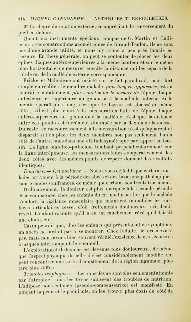 3° Le degré de rotation externe, en appréciant le renversement du pied en dehors. Quant aux instruments spéciaux, compas de G. Martin et Colli- neau, avec constructions géométriques de Giraud-Teulon, ils ne sont pas dune grande utilité, et nous n'y avons à peu près jamais eu recours. En thèse générale, on peut se contenter de placer les deux épines iliaques antéro-supérieures à la même hauteur et sur le même plan horizontal et de mesurer ensuite la distance qui les sépare de la rotule ou de la malléole externe correspondante. Fricke et Malgaigne ont insisté sur ce fait paradoxal, mais fort simple en réalité : le membre malade, plus long en apparence, est au contraire notablement plus court si on le mesure de l'épine iliaque antérieure et supérieure au genou ou à la malléole interne. Si le membre parait plus long, c'est que le bassin est abaissé du même côté ; s'il est plus court à la mensuration laite de l'épine iliaque antéro-supérieure au genou ou à la malléole, c'est que la distance entre ces points est forcémeut diminuée par la flexion de la cuisse. Du reste, ce raccourcissement à la mensuration n'est qu'apparent et disparaît si l'on place les deux membres non pas seulement l'un à côté de l'autre, mais dans une attitudesymétrique par rapport au bas- sin. La ligne ombilico-pubienne tombant perpendiculairement sur la ligne interépineuse, les mensurations faites comparativement des deux côtés avec les mêmes points de repère donnent des résultats identiques. Douleurs. — Cri nocturne. —Nous avons déjà dit que certains ma- lades arrivaient à la période des abcès et des luxations pathologiques sans grandes souffrances, de même quecertains souffrent atrocement. Ordinairement, la douleur est plus marquée à la seconde période et accompagnée chez les enfants du cri nocturne; lorsque le malade s'endort, la vigilance musculaire qui maintient immobiles les sur- faces articulaires cesse, d'où frottements douloureux, cri, demi- réveil. L'enfant raconte qu'il a eu un cauchemar, rêvé qu'il faisait une chute, etc. Cazin pensait que, chez les enfants qui présentaient ce symptôme, un abcès ne tardait pas à se montrer. Chez l'adulte, le cri n'existe pas, mais nous avons bien souvent vérifié l'existence de ces secousses brusques interrompant le sommeil. L'exploration de la hanche est devenue plus douloureuse, de même que l'aspect physique de celle-ci s'est considérablement modifié. On peut rencontrer une sorte d'empâtement de la région inguinale, plus tard plus diffus. Troubles trophiques. —Les muscles ne sontplus seulementatteints par l'atrophie ; tous les tissus subissent des troubles de nutrition. L'adipose sous-cutanée (pseudo-compensatrice) est manifeste. En pinçant la peau et le pannicule, on les trouve plus épais du côté de