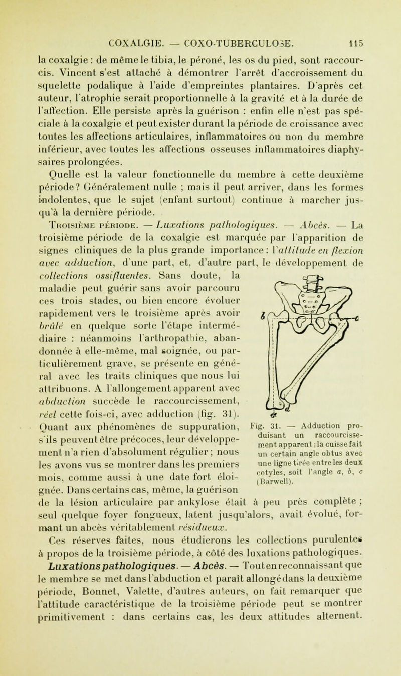 la coxalgie : de même le tibia, le péroné, les os du pied, sont raccour- cis. Vincent s'est attaché à démontrer l'arrêt d'accroissement du squelette podalique à l'aide d'empreintes plantaires. D'après cet auteur, l'atrophie serait proportionnelle à la gravité et à la durée de l'affection. Elle persiste après la guérison : enfin elle n'est pas spé- ciale à la coxalgie et peut exister durant la période de croissance avec toutes les affections articulaires, inflammatoires ou non du membre inférieur, avec toutes les affections osseuses inflammatoires diaphy- saires prolongées. Quelle est la valeur fonctionnelle du membre à cette deuxième période? Généralement nulle ; mais il peut arriver, dans les formes indolentes, que le sujet (enfant surtout) continue à marcher jus- qu'à la dernière période. Troisième période. —Luxations pathologiques. — Abcès. — La troisième période de la coxalgie est marquée par l'apparition de signes cliniques de la plus grande importance : Yaltitude en flexion avec adduction, d'une part, et, d'autre part, le développement de collections ossi/luentes. Sans doute, la maladie peut guérir sans avoir parcouru ces trois stades, ou bien encore évoluer rapidement vers le troisième après avoir brûlé en quelque sorte l'élape intermé- diaire : néanmoins l'arthropatliic, aban- donnée à elle-même, mal soignée, ou par- ticulièrement grave, se présente en géné- ral avec les traits cliniques que nous lui attribuons. A l'allongement apparent avec abduction succède le raccourcissement, réel cette fois-ci, avec adduction (lig. 31). Quant aux phénomènes de suppuration, s'ils peuvent être précoces, leur développe- ment n'a rien d'absolument régulier ; nous les avons vus se montrer dans les premiers mois, comme aussi à une date fort éloi- gnée. Dans certains cas, même, la guérison de la lésion articulaire par ankylose élait à peu près complète ; seul quelque foyer fongueux, latent jusqu'alors, avait évolué, for- mant un abcès véritablement résidueux. Ces réserves faites, nous étudierons les collections purulentes à propos de la troisième période, à côté des luxations pathologiques. Luxations pathologiques. — Abcès. — Touten reconnaissant que le membre se met dans l'abduction et parait allongédans la deuxième période, Bonnet, Valette, d'autres auteurs, on fait remarquer que l'attitude caractéristique de la troisième période peut se montrer primitivement : dans certains cas, les deux attitudes alternent. 9 Fig. 31. — Adduction pro- duisant un raccourcisse- ment apparent ; la cuisse fait un certain angle obtus avec une ligne tirée entre les deux cotyles, soit l'angle a, b, c (Barwell).