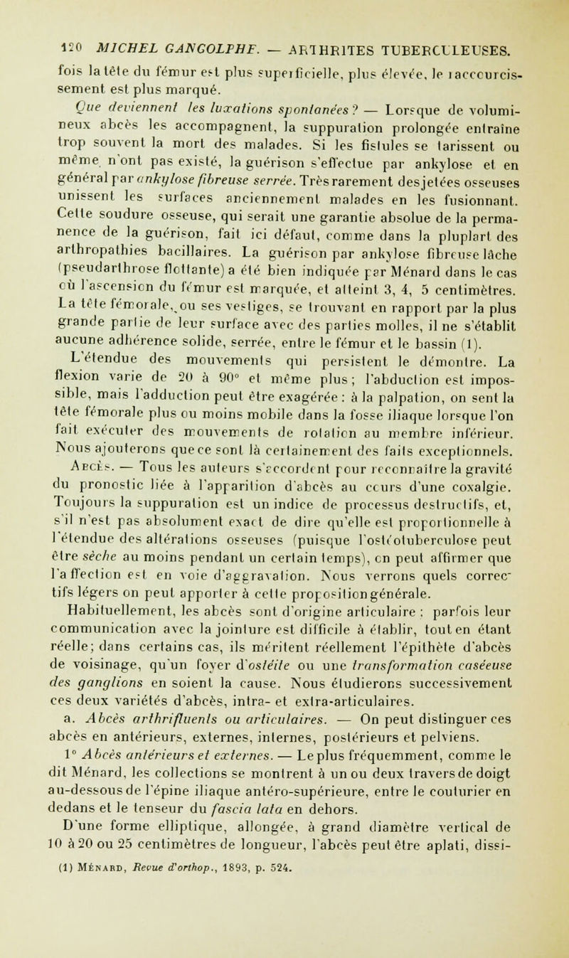 fois la tête du fémur ef-t plus supeificielle, plus élevée, le îacccurcis- sement est plus marqué. Que deviennent les luxations spontanées? — Lorfque de volumi- neux abcès les accompagnent, la suppuration prolongée entraîne trop souvent la mort des malades. Si les fislules se tarissent ou même n'ont pas existé, la guérison s'effectue par ankylose et en général par ankylose fibreuse serrée. Très rarement desjetées osseuses unissent les surfaces anciennement malades en les fusionnant. Celle soudure osseuse, qui serait une garantie absolue de la perma- nence de la guérison, fait ici défaut, comme dans la pluplart des arthropathies bacillaires. La guérison par ankylose fibreuse lâche (pseudarlhrose flottante) a été bien indiquée parMénard dans le cas où l'ascension du fémur est marquée, et atteint 3, 4, 5 centimètres. La tête fémorale^ou ses vestiges, se trouvant en rapport par la plus grande partie de leur surface avec des parties molles, il ne s'établit aucune adhérence solide, serrée, entre le fémur et le bassin (1). L'étendue des mouvements qui persistent le démontre. La flexion varie de 20 à 90° et même plus ; l'abduction est impos- sible, mais l'adduction peut être exagérée : à la palpation, on sent la tête fémorale plus ou moins mobile dans la fosse iliaque lorsque l'on fait exécuter des mouvements de rotation au membre inférieur. Nous ajouterons que ce sont là ceilainemenl des faits exceptionnels. Abchs. — Tous les auteurs s'accordent pour reconnaître la gravité du pronostic liée à l'apparition d'abcès au ccurs d'une coxalgie. Toujours la suppuration est un indice de processus destructifs, et, s'il n'est pas absolument exact de dire qu'elle est proportionnelle à l'étendue des altérations osseuses (puisque l'osU'otuberciilose peut être sèche au moins pendant un certain temps), en peut affirmer que l'affection est en voie d'aggravation. Nous verrons quels correc tifs légers on peut apporter à cette proposition générale. Habituellement, les abcès sont d'origine articulaire : parfois leur communication avec la jointure est difficile à établir, tout en étant réelle; dans certains cas, ils méritent réellement l'épithète d'abcès de voisinage, qu'un foyer d'ostéite ou une transformation caséeuse des ganglions en soient la cause. Nous étudierons successivement ces deux variétés d'abcès, intra- et extra-articulaires. a. Abcès arthrifluenls ou articulaires. — On peut distinguer ces abcès en antérieurs, externes, internes, postérieurs et pelviens. 1° Abcès antérieurs et externes. — Le plus fréquemment, comme le dit Ménard, les collections se montrent à un ou deux travers de doigt au-dessous de l'épine iliaque antéro-supérieure, entre le couturier en dedans et le tenseur du fascia lata en dehors. D'une forme elliptique, allongée, à grand diamètre vertical de 10 à 20 ou 25 centimètres de longueur, l'abcès peut être aplati, dissi- (1) Ménard, Reçue d'orthop., 1893, p. 524.