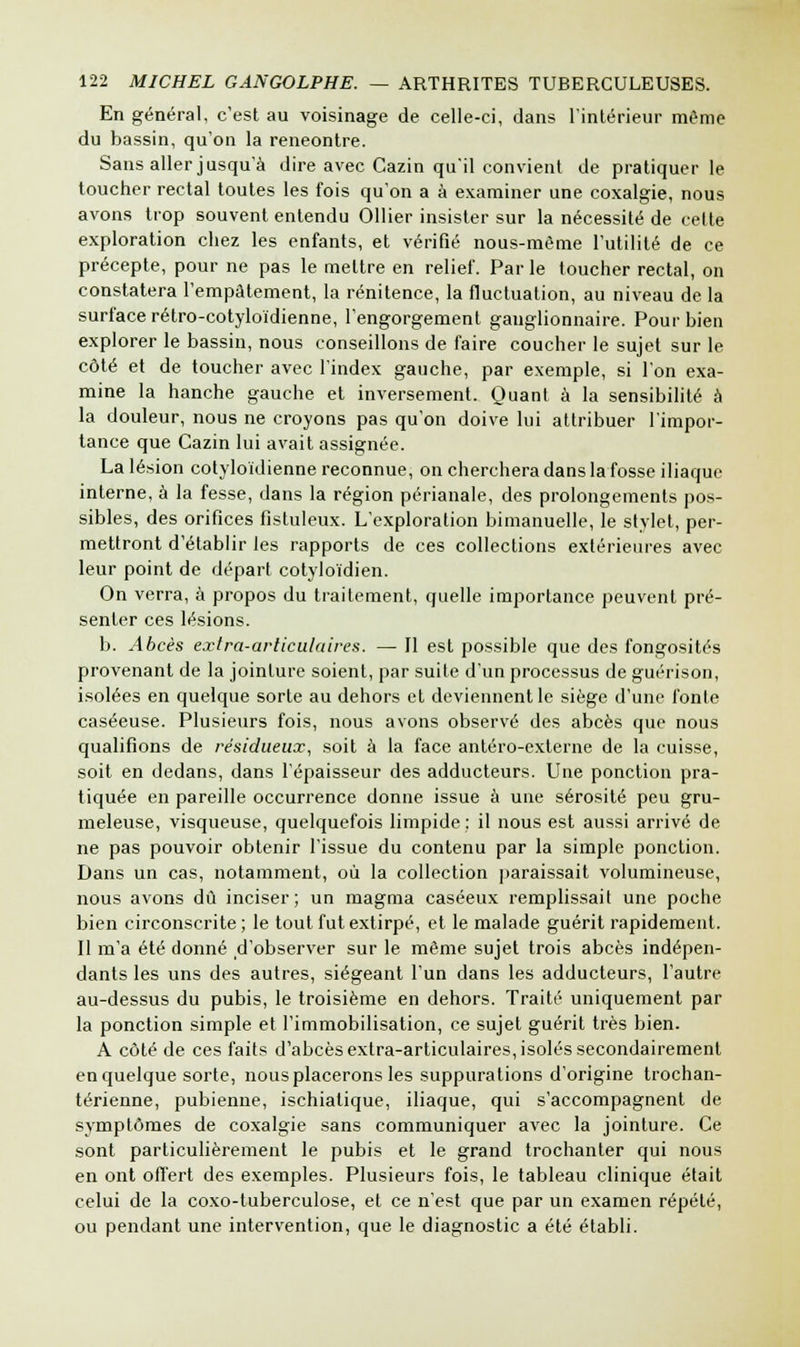 En général, c'est au voisinage de celle-ci, dans l'intérieur même du bassin, qu'on la rencontre. Sans aller jusqu'à dire avec Cazin qu'il convient de pratiquer le toucher rectal toutes les fois qu'on a à examiner une coxalgie, nous avons trop souvent entendu Ollier insister sur la nécessité de celte exploration chez les enfants, et vérifié nous-mème l'utilité de ce précepte, pour ne pas le mettre en relief. Par le toucher rectal, on constatera l'empâtement, la rénitence, la fluctuation, au niveau de la surface rétro-cotyloïdienne, l'engorgement ganglionnaire. Pour bien explorer le bassin, nous conseillons de faire coucher le sujet sur le côté et de toucher avec l'index gauche, par exemple, si l'on exa- mine la hanche gauche et inversement. Quant à la sensibilité à la douleur, nous ne croyons pas qu'on doive lui attribuer l'impor- tance que Cazin lui avait assignée. La lésion cotyloïdienne reconnue, on cherchera dans la fosse iliaque interne, à la fesse, dans la région périanale, des prolongements pos- sibles, des orifices fistuleux. L'exploration bimanuelle, le stylet, per- mettront d'établir les rapports de ces collections extérieures avec leur point de départ cotyloïdien. On verra, à propos du traitement, quelle importance peuvent pré- senter ces lésions. b. Abcès extra-articulaires. — Il est possible que des fongosités provenant de la jointure soient, par suite d'un processus de guérison, isolées en quelque sorte au dehors et deviennent le siège d'une fonte caséeuse. Plusieurs fois, nous avons observé des abcès que nous qualifions de résidueux, soit à la face antéro-externe de la cuisse, soit en dedans, dans l'épaisseur des adducteurs. Une ponction pra- tiquée en pareille occurrence donne issue à une sérosité peu gru- meleuse, visqueuse, quelquefois limpide : il nous est aussi arrivé de ne pas pouvoir obtenir l'issue du contenu par la simple ponction. Dans un cas, notamment, où la collection paraissait volumineuse, nous avons dû inciser; un magma caséeux remplissait une poche bien circonscrite ; le tout fut extirpé, et le malade guérit rapidement. Il m'a été donné d'observer sur le même sujet trois abcès indépen- dants les uns des autres, siégeant l'un dans les adducteurs, l'autre au-dessus du pubis, le troisième en dehors. Traité uniquement par la ponction simple et l'immobilisation, ce sujet guérit très bien. A côté de ces faits d'abcès extra-articulaires, isolés secondairement en quelque sorte, nous placerons les suppurations d'origine trochan- térienne, pubienne, ischialique, iliaque, qui s'accompagnent de symptômes de coxalgie sans communiquer avec la jointure. Ce sont particulièrement le pubis et le grand trochanter qui nous en ont offert des exemples. Plusieurs fois, le tableau clinique était celui de la coxo-tuberculose, et ce n'est que par un examen répété, ou pendant une intervention, que le diagnostic a été établi.