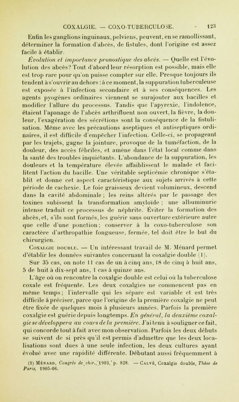 Enfin les ganglions inguinaux, pelviens, peuvent, en se ramollissant, déterminer la formation d'abcès, de fistules, dont l'origine est assez facile à établir. Évolution et importance pronostique des abcès. — Quelle est l'évo- lution des abcès? Tout d'abord leur résorption est possible, mais elle est trop rare pour qu'on puisse compter sur elle. Presque toujours ils tendent à s'ouvrir au dehors : à ce moment, la suppuration tuberculeuse est exposée à l'infection secondaire et à ses conséquences. Les agents pyogènes ordinaires viennent se surajouter aux bacilles et modifier l'allure du processus. Tandis que l'apyrexie, l'indolence, étaient l'apanage de l'abcès arthrifluenl non ouvert, la fièvre, la dou- leur, l'exagération des sécrétions sont la conséquence de la fistuli- sation. Môme avec les précautions aseptiques et antiseptiques ordi- naires, il est difficile d'empêcher l'infection. Celle-ci, se propageant par les trajets, gagne la jointure, provoque de la tuméfaction, de la douleur, des accès fébriles, et amène dans l'état local comme dans la santé des troubles inquiétants. L'abondance de la suppuration, les douleurs et la température élevée affaiblissent le malade et faci- litent l'action du bacille. Une véritable septicémie chronique s'éta- blit et donne cet aspect caractéristique aux sujets arrivés à cette période de cachexie. Le foie graisseux devient volumineux, descend dans la cavité abdominale ; les reins altérés par le passage des toxines subissent la transformation amyloïde : une albuminurie intense traduit ce processus de néphrite. Éviter la formation des abcès, et, s'ils sont formés, les guérir sans ouverture extérieure autre que celle d'une ponction; conserver à la coxo-tuberculose son caractère d'arlhropalhie fongueuse, fermée, tel doit être le but du chirurgien. Coxalgie double. — Un intéressant travail de M. Ménard permet d'établir les données suivantes concernant la coxalgie double (1). Sur 35 cas, on note 11 cas de un à cinq ans, 18 de cinq à huit ans, 5 de huit à dix-sept ans, 1 cas à quinze ans. L'âge où on rencontre la coxalgie double est celui où la tuberculose coxale est fréquente. Les deux coxalgies ne commencent pas en même temps ; l'intervalle qui les sépare est variable et est très difficile à préciser, parce que l'origine de la première coxalgie ne peut être fixée de quelques mois à plusieurs années. Parfois la première coxalgie est guérie depuis longtemps. En général, la deuxième coxal- gie se développera au cours de la première. J'ai tenu à souligner ce fait, qui concorde tout à fait avec mon observation. Parfois les deux débuts se suivent de si près qu'il est permis d'admettre que les deux loca- lisations sont dues à une seule infection, les deux cultures ayant évolué avec une rapidité différente. Débutant aussi fréquemment à (1) Ménard, Congrès de cfci>.,r1903,p. 828. — Calvé, Coxalgie double, Thèse de Paris, 1905-06.