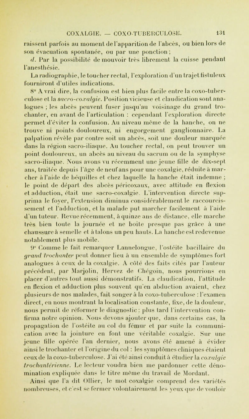 raissent parfois au moment de l'apparition de l'abcès, ou bien lors de son évacuation spontanée, ou par une ponction; '/. Par la possibilité de mouvoir très librement la cuisse pendant l'anesthésic. La radiographie, le toucher rectal, l'exploration d'un trajet fis tuleux fourniront d'utiles indications. ■S A vrai dire, la confusion est bien plus facile entre la coxo-tuber- culose et la sacro-coxalgie. Position vicieuse et claudication sont ana- logues ; les abcès peuvent fuser jusqu'au voisinage du grand tro- chanfer, en avant de l'articulation : cependant l'exploration directe permet d'éviter la confusion. Au niveau même de la hanche, on ne trouve ni points douloureux, ni engorgement ganglionnaire. La palpation révèle par contre soit un abcès, soit une douleur marquée dans la région sacro-iliaque. Au toucher rectal, on peut trouver un point douloureux, un abcès au niveau du sacrum ou de la symphyse sacro-iliaque. Nous avons vu récemment une jeune iille de dix-sept ans, traitée depuis l'âge de neuf ans pour une coxalgie, réduite à mar- cher à l'aide de béquilles el chez laquelle la hanche était indemne ; le point de départ des abcès péricoxaux, avec attitude en flexion el adduction, était une sacro-coxalgie, L'intervention directe sup- prima le foyer, l'extension diminua considérablement le raccourcis- sement et l'adduction, et la malade put marcher facilement à l'aide d'un tuteur. Revue récemment, à quinze ans de distance, elle marche très bien toute la journée et ne boite presque pas grâce à une chaussure à semelle el à talons un peu hauts. La hanche est redevenue notablement plus mobile. 9° Comme le fait remarquer Lannelongue, l'ostéite bacillaire du grand trochanier peut donner lieu à un ensemble de symptômes fort analogues à ceux de la coxalgie. A côlé des faits cités par l'auteur précédent, par Marjolin, Hervé/, de Chégoin, nous pourrions en placer d'autres tout aussi démonstratifs. La claudication, l'attitude en flexion et adduction plus souvent, qu'en abduction avaient, chez plusieurs de nos malades, l'ait songera la coxo-tuberculose : l'examen direct, en nous montrant la localisation constante, lixe, de la douleur, nous permit de réformer le diagnostic: plus tard l'intervention con- tinua notre opinion. Nous devons ajouter que, dans certains cas, la propagation de l'ostéite au col du fémur et par suite la communi- cation avec la jointure en font une véritable coxalgie. Sur une jeune fille opérée l'an dernier, nous avons été amené à évider ainsi le trochanier et l'origine du col : les symptômes cliniques étaient ceux de la coxo-tuberculose. J'ai été ainsi conduit, à étudier la coxalgie trochanlérienne. Le lecteur vomira bien me pardonner celle déno- mination expliquée dans le titre même du travail de Mordant. Ainsi que l'a dit Ollier, le mol coxalgie comprend des variétés nombreuses, cl c est se fermer volontairement les yeux que de vouloir
