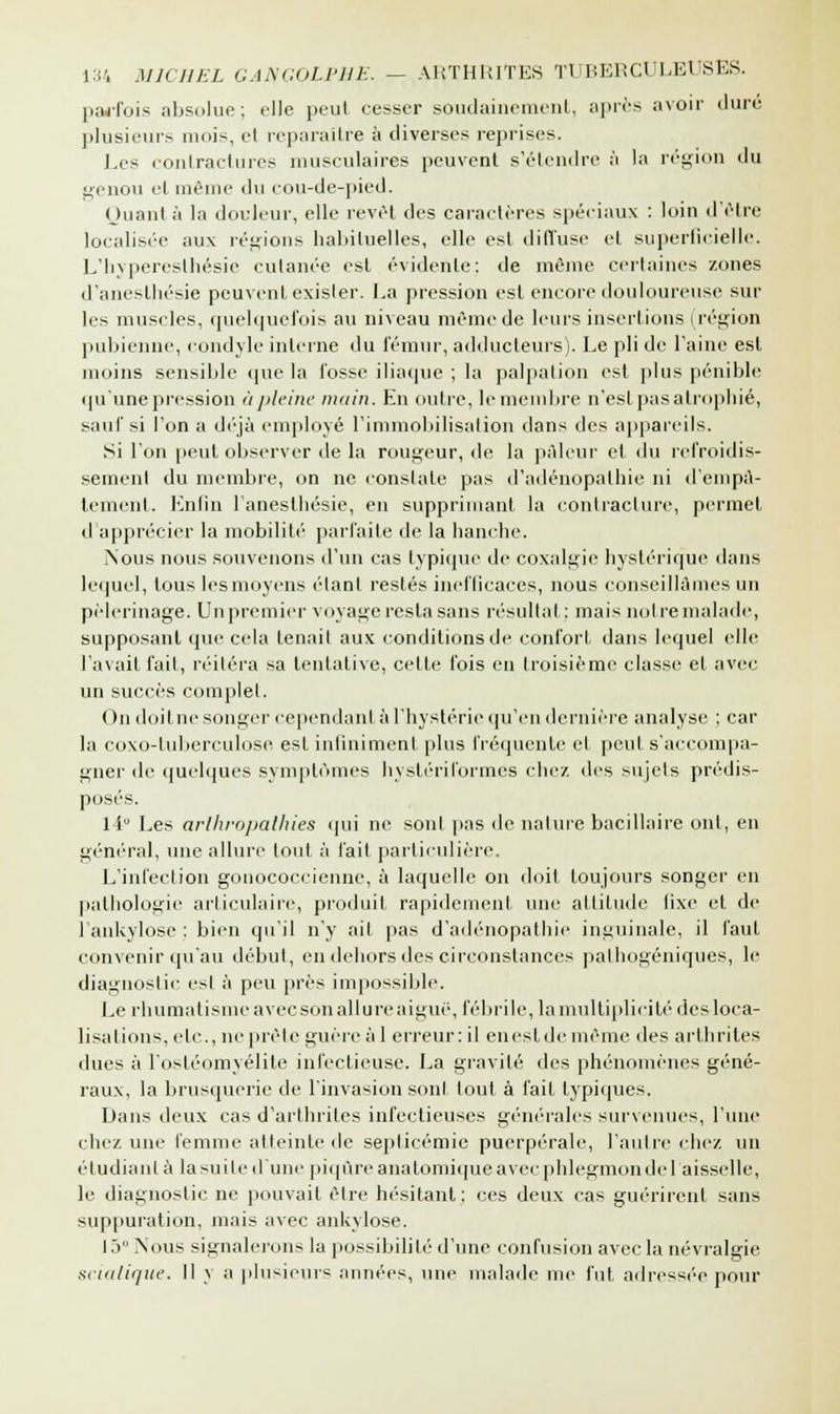 parfois absolue; elle peut cesser soudainement, après avoir duré, plusieurs mois, et reparaître à diverses reprises. Les contractures musculaires peuvent s'étendre à la région du genou et même du cou-de-pied. Quant à la douleur, elle revêt des caractères spéciaux : loin d'être localisée aux régions habituelles, elle est diffuse et superficielle. L'hyperesthésie cutanée est évidente: de même certaines zones d'aneslhésie peuvent exister. La pression est encore douloureuse sur les muscles, quelquefois au niveau même de leurs insertions (région pubienne, condyle interne du fémur, adducteurs). Le pli de l'aine est moins sensible que la fosse iliaque ; la palpation est plus pénible qu'une pression àpleine main. En outre, lemembre n'est pas atrophié, sauf si l'on a déjà employé l'immobilisation dans des appareils. Si l'on peut observer de la rougeur, de la pâleur et du refroidis- sement du membre, on ne constate pas d'adénopathie ni d'empâ- tement. Enfin l'anesthésie, en supprimant la contracture, permet d'apprécier la mobilité parfaite de la hanche. Nous nous souvenons d'un cas typique de coxalgie hystérique dans lequel, tous lesmoyens élanl restés inefficaces, nous conseillâmes un pèlerinage. Un premier voyage resta sans résultai : mais notre malade, supposant que cela tenait aux conditions de confort dans lequel elle l'avait fait, réitéra sa tentative, cette fois en troisième classe et avec un succès complet. On doitne songer cependant à l'hystérie qu'en dernière analyse ; car la coxo-tuberculose est infiniment plus fréquente et peut s'accompa- gner de quelques symptômes hystériformes chez des sujets prédis- posés. 1 i Les arihropathies qui ne sonl pas de nature bacillaire ont, en général, une allure toul à l'ait particulière. L'infection gonococcienne, à laquelle on doit toujours songer en pathologie articulaire, produit rapidement une altitude fixe et de 1 ankylose : bien qu'il n'y ail pas d'adénopathie inguinale, il faut convenir qu'au début, en dehors des circonstances pathogéniques, le diagnostic est à peu près impossible. Le rhumatisme avec son allure a igue, fébrile, la multiplicité des loca- lisa lions, etc., ne prête guère al erreur: il enestdemême des arthrites dues à l'ostéomyélite infectieuse. La gravité des phénomènes géné- raux, la brusquerie de l'invasion sonl tout à fait typiques. Dans deux cas d'arthrites infectieuses générales survenues, l'une chez une femme atteinte de septicémie puerpérale, l'autre chez un étudiant à la suite d'une piqûre anatomiqueavecphlegmondel'aisselle, le diagnostic ne pouvait être hésitant: ces deux cas guérirent sans suppuration, mais avec ankylose. 1 5° Nous signalerons la possibilité d'une confusion avec la névralgie scialique. 11 j a plusieurs années, une malade me fut adressée pour