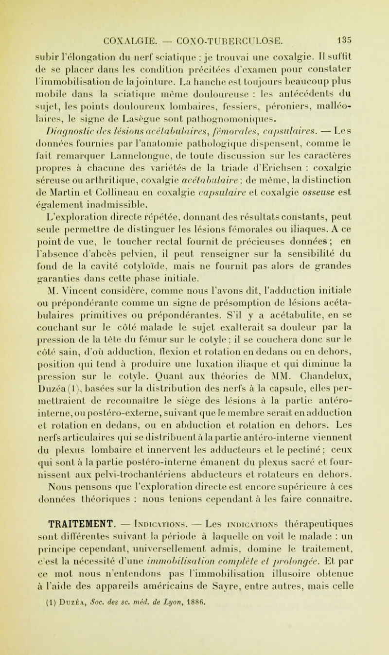 subir l'élongation du nerf sciatique : je trouvai une coxalgie. Il suffit de se placer dans les condition précitées d'examen pour constater l'immobilisation de la jointure. La hanche est toujours beaucoup plus mobile dans la sciatique même douloureuse : les antécédents du sujet, les points douloureux lombaires, fessiers, péroniers, malléo- l'aires, le signe de Lasègue sont pathognomoniques. Diagnostic des lésions'acétabulaires, fémorales, capsulaires. — Les données fournies par l'anatomie pathologique dispensent, comme le fait remarquer Lannelongue, de toute discussion sur les caractères propres à chacune des variétés de la triade d'Erichsen : coxalgie séreuse ou arthritique, coxalgie acétabulaire : de même, la distinction de Martin et Collineau en coxalgie capsulaire et coxalgie osseuse est également inadmissible. L'exploration directe répétée, donnant des résultats constants, peut seule permettre de distinguer les lésions fémorales ou iliaques. A ce point de vue, le loucher rectal fournit de précieuses données; en l'absence d'abcès pelvien, il peut renseigner sur la sensibilité du fond de la cavité colvloïde. mais ne fournit pas alors de grandes garanties dans celte phase initiale. M. Vincent considère, comme nous l'avons dit, l'adduction initiale ou prépondérante comme un signe de présomption de lésions acéta- bulaires primitives ou prépondérantes. S'il y a acétabulite, en se couchant sur le côté malade le sujet exalterait sa douleur par la pression de la tête du fémur sur le cotyle : il se couchera donc sur le côté sain, d'où adduction, flexion et rotation en dedans ou en dehors, position qui tend à produire une luxation iliaque et qui diminue la pression sur le cotyle. Quant aux théories de MM. Chandelux, Duzéaf I), basées sur la distribution des nerfs à la capsule, elles per- mettraient de reconnaître le siège des lésions à la partie anléro- interne, ou postéro-externe, suivant que le membre serait en adduction cl rotation en dedans, ou en abduction cl rotation en dehors. Les nerfs articulaires qui se distribuent àlapartieantéro-interne viennent du plexus lombaire et innervent les adducteurs et le pectine; ceux qui sont à la partie postéro-interne émanent du plexus sacré' et four- nissent aux pelvi-trochantériens abducteurs et rotateurs en dehors. Nous pensons que l'explorai ion directe est encore supérieure à ces données théoriques : nous tenions cependant à les faire connaître. TRAITEMENT. — Indications. — Les indications thérapeutiques sont différentes suivant la période à laquelle on voit le malade : un principe cependant, universellement admis, domine le traitement, i-esl la nécessité d'une immobilisation complète cl prolongée. Et par ce mol nous n'entendons pas l'immobilisation illusoire obtenue à l'aide des appareils américains de Sayre, entre autres, mais celle (1) Duzéa, Soc. des se. méd. de Lyon, 188fi.