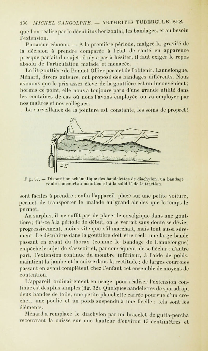 que l'on réalise par le décubitus horizontal, les bandages, et au besoin l'extension. Première période. — A la première période, malgré la gravité de la décision à prendre comparée à l'état de santé en apparence presque parfait du sujet, il n'y a pas à hésiter, il faut, exiger le repos absolu de l'articulation malade et menacée. Le lit-gouttière de Bonnet-Ollier permet de l'obtenir. Lannelongue, Ménard, divers auteurs, ont proposé des bandages différents. Nous avouons que le prix assez élevé de la gouttière est un inconvénient ; hormis ce point, elle nous a toujours paru d'une grande utilité dans les centaines de cas où nous l'avons employée ou vu employer par nos maîtres et nos collègues. La surveillance de la jointure est constante, les soins de propret; Fip, 32. — Disposition schématique des bandelettes de diachylon; un bandage roulé concourt au maintien et à la solidité de la traction. sont faciles à prendre ; enfin l'appareil, placé sur une petite voiture, permet de transporter le malade au grand air dès que le temps le permet. Au surplus, il ne suffit pas de placer le coxalgique dans une gout- tière ; fût-ce à la période de début, on le verrait sans doute se dévier progressivement, moins vite que s'il marchait, mais tout aussi sûre- ment. Le décubitus dans la gouttière doit être réel; une large bande passant en avant du thorax (comme le bandage de Lannelongue) empêche le sujet de s'asseoir et, par conséquent, de se fléchir ; d'autre part, l'extension continue du membre inférieur, à l'aide de poids, maintient la jambe et la cuisse dans la rectitude ; de larges courroies passant en avant complètent chez l'enfant cet ensemble de moyens de contention. L'appareil ordinairement en usage pour réaliser l'extension con- tinue est des plus simples (fig. 32). Quelques bandelettes de sparadrap, deux bandes de toile, une petite planchette carrée pourvue d'un cro- chet, une poulie et un poids suspendu à une ficelle : tels sont les éléments. Ménard a remplacé le diachylon par un bracelet de gulla-percha recouvrant la cuisse sur une hauteur d'environ 15 centimètres et