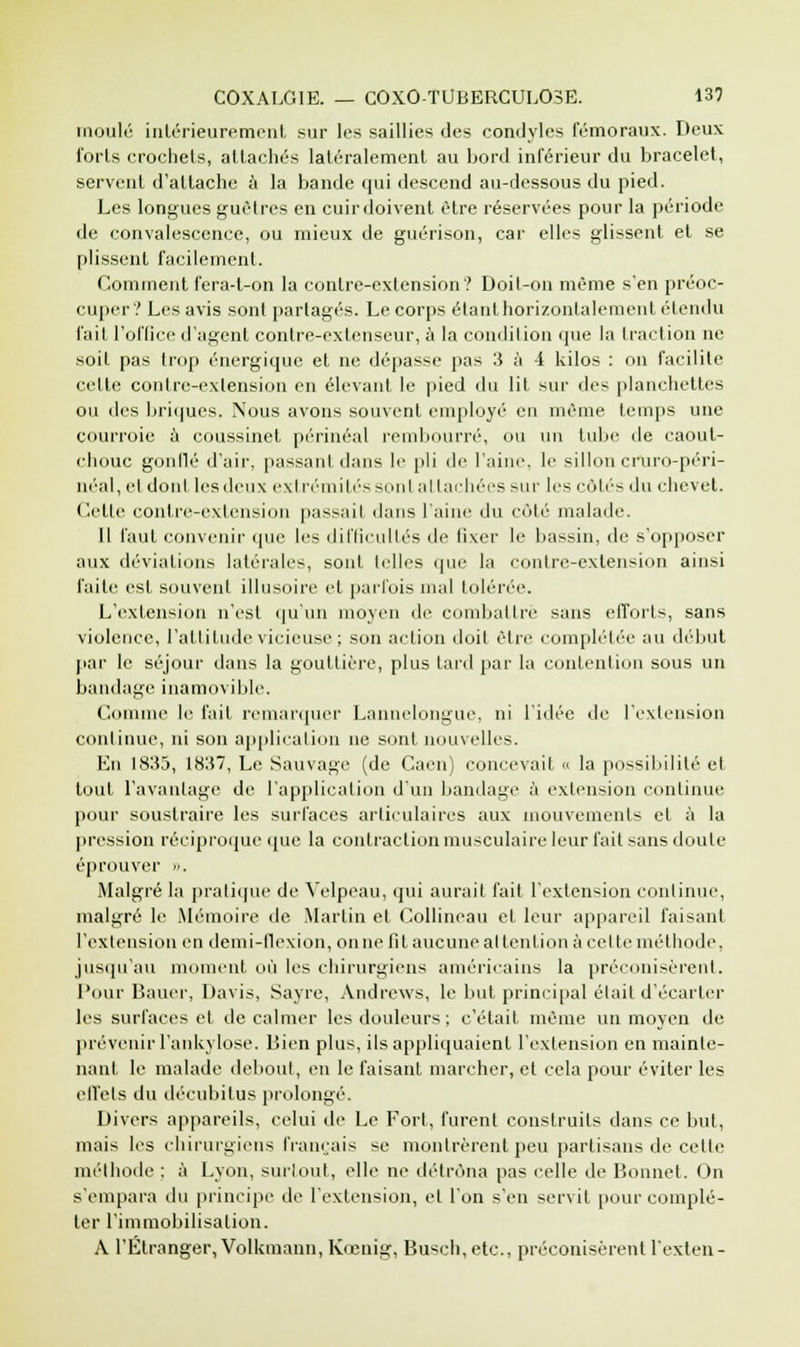 moulé intérieurement sur les saillies des condyles fémoraux. Deux forts crochets, attachés latéralement au bord inférieur du bracelet, servent d'attache à la bande qui descend au-dessous du pied. Les longues guêtres en cuir doivent être réservées pour la période de convalescence, ou mieux de guérison, car elles glissent et se plissent facilement. Comment fera-t-on la contre-extension? Doit-on même s'en préoc- cuper? Les avis sont partagés. Le corps étant horizontalement étendu fait l'office d'agent contre-extenseur, à la condition que la fraction ne soit pas trop énergique et ne dépasse pas 3 à -i kilos : on facilite cette contre-extension en élevant le pied du lit sur des planchettes ou des briques. Nous avons souvent employé en même temps une courroie à coussinet périnéal rembourré, ou un tube de caout- chouc gonflé d'air, passant dans le pli de l'aine, le silloncrUro-péri- néal, et dont les deux extrémités sont attachées sur les côtés du chevet. Cette contre-extension passait dans l'aine du côté malade. Il faut convenir que les difficultés de fixer le bassin, de s'opposer aux déviations latérales, sont telles que la contre-extension ainsi l'aile est souvent illusoire et parfois mal tolérée. L'extension n'est qu'un moyen de combattre sans efforts, sans violence, l'attitude vicieuse; son action doit être complétée au début par le séjour dans la gouttière, plus tard par la contention sous un bandage inamovible. Comme le fait remarquer Lannelongue, ni l'idée de l'extension continue, ni son application ne sont nouvelles. En 1835, 1837, Le Sauvage (de Caen) concevait « la possibilité et tout l'avantage de l'application d'un bandage à extension continue pour soustraire les surfaces articulaires aux mouvements et à la pression réciproque que la contraction musculaire leur fait sans doute éprouver ». Malgré la pratique de Velpeau, qui aurait fait l'extension continue, malgré le .Mémoire de Martin et Collineau et leur appareil faisant l'extension en demi-flexion, on ne fit aucune attention à celte méthode, jusqu'au moment où les chirurgiens américains la préconisèrent. Pour Bauer, Davis, Sayre, Andrews, le but principal était d'écarter les surfaces et tic calmer les douleurs ; c'était même un moyen de prévenir l'ankvlose. Bien plus, ils appliquaient l'extension en mainte- nant le malade debout, en le faisant marcher, et cela pour éviter les effets du décubitus prolongé. Divers appareils, celui de Le Fort, furent construits dans ce but, mais les chirurgiens français se montrèrent peu partisans de celle méthode : à Lyon, surtout, elle ne détrôna pas celle de Bonnet. On s'empara du principe de l'extension, et l'on s'en servit pour complé- ter l'immobilisation. A l'Étranger,Volkmann, Kccnig, Busch, etc., préconisèrent l'exten-