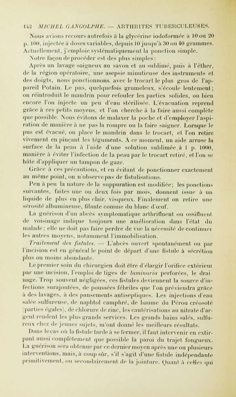 Nous avions recours autrefois à la glycérine iodoformée à lOou 20 p. 100, injectée à doses variables, depuis 10 jusqu'à 30 ou 40 grammes. Actuellement, j'emploie systématiquement la ponction simple. Notre façon de procéder est des plus simples: Après un lavage soigneux au savon et au sublimé, puis à l'éther, de la région opératoire, une asepsie minutieuse des instruments et des doigts, nous ponctionnons avec le trocart le plus gros de l'ap- pareil Polain. Le pus, quelquefois grumeleux, s'écoule lentement; on réintroduit le mandrin pour refouler les parties solides, ou bien encore l'on injecte un peu d'eau stérilisée. L'évacuation reprend grâce à ces petits moyens, et l'on cherche à la faire aussi complète que possible. .Nous exilons de malaxer la poche et d'employer l'aspi- ration de manière à ne pas la rompre ou la l'aire saigner. Lorsque le pus est évacué, on place le mandrin dans le trocart, et l'on relire vivement en pinçant les téguments. A ce moment, un aide arrose la surface de la peau à l'aide d'une solution sublimée à 1 p. 100(1, manière à éviter l'infection de la peau par le trocart retiré, etl'on se hâte d'appliquer un tampon de gaze. Grâce à ces précautions, et en évitant de ponctionner exactement au même point, on n'observe pas de Gstulisations. l'eu à peu la nature de la suppuration est modifiée; les ponctions suivantes, laites une ou deux l'ois par mois, donnent issue à un liquide de plu-- en plus clair, visqueux. Finalement on relire une sérosité albumineuse, filante comme du blanc d'oeuf. La guérison d'un abcès symptomatique arthrifluenl «m ossifluenl de voisinage indique toujours une amélioration dans l'état du malade; elle nedoil pas faire perdre de vue la nécessité de continuel les autres moyens, notamment l'immobilisation. Traitement îles fistules. — L'abcès ouvert spontanément ou par l'incision est en général le point de départ d'une fistule à sécrétion plus ou moins abondante. Le premier soin du chirurgien doit être d'élargir l'orifice extérieui par une incision, l'emploi de tiges de laminaria perforées, le drai nage. Trop souvent négligées, ces fistules deviennent la source d'in- fections surajoutées, de poussées fébriles que l'on préviendra grâce à des lavages, à des pansements antiseptiques. Les injections d'eau salée sulfureuse, de naphtol camphré, de baume du Pérou créosote (parties égales), de chlorure de zinc, les cautérisations au nitrate d'ar- gent rendent les plus grands services. Les grands bains salés, sulfu- reux (liez déjeunes sujets, m'ont donné les meilleurs résultats. Dans lecas où la fistule tardeà se fermer, il faut intervenir en extir- pant aussi complètement «pie possible la paroi du trajet fongueux. La guérison sera obtenue par ce dernier moyen après une ou plusieurs interventions, mais, à coup sur, s'il s'agit dune fistule indépendante primitivement, «m secondairement de la jointure. Quant à ceHes qui