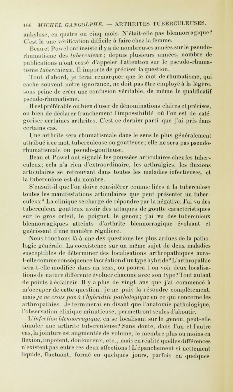 ankylose, en quatre ou cinq mois. N'était-elle pas blennorragique? C'est là une vérification difficile à faire chez la femme. Beau et Powel ont insisté il y a de nombreuses années sur le pseudo- rhumalisme des tuberculeux ; depuis plusieurs années, nombre de publications n'ont cessé d'appeler l'attention sur le pseudo-rhuma- tisme tuberculeux. Il importe de préciser la question. Tout d'abord, je ferai remarquer que le mot de rhumatisme, qui cache souvent notre ignorance, ne doit pas être employé à la légère, sous peine de créer une confusion véritable, de même le qualificatif pseudo-rhumatisme. Il est préférable ou bien d'user de dénominations claires et précises, ou bien de déclarer franchement l'impossibilité où l'on est de caté- goriser certaines arthrites. C'est ce dernier parti que j'ai pris dans certains cas. Une arthrite sera rhumatismale dans le sens le plus généralement attribué à ce mot, tuberculeuse ou goutteuse ; elle ne sera pas pseudo- rhumatismale ou pseudo-goutteuse. Beau et Powel ont signalé les poussées articulaires chez les tuber- culeux; cela n'a rien d'extraordinaire, les arthralgies, les fluxions articulaires se retrouvant dans toutes les maladies infectieuses, et la tuberculose est du nombre. S'ensuit-il que l'on doive considérer comme liées à la tuberculose toutes les manifestations articulaires que peut présenter un tuber- culeux? La clinique se charge de répondre par la négative. J'ai vu des tuberculeux goutteux avoir des attaques de goutte caractéristiques sur le gros orteil, le poignet, le genou; j'ai vu des tuberculeux blennorragiques atteints d'arthrite blennorragique évoluant et guérissant d'une manière régulière. Nous touchons là à une des questions les plus ardues de la patho- logie générale. La coexistence sur un même sujet de deux maladies susceptibles de déterminer des localisations arlhropathiques aura- t-elle comme conséquence la création d'un type hybride ? L'arth ropathie sera-t-elle modifiée dans un sens, ou pourra-t-on voir deux localisa- tions de nature différente évoluer chacune avec son type? Tout autant de points àéclaircir. Il y a plus de vingt ans que j'ai commencé à m'occuper de celte question : je ne puis la résoudre complètement, mais_/e ne crois pas à l'hybriditè pathologique en ce qui concerne les arthropathies. Je terminerai en disant que l'anatomie pathologique, l'observation clinique minutieuse, permettront seules d'aboutir. L'infection blennorragique, en se localisant sur le genou, peut-elle simuler une arthrile tuberculeuse? Sans doute, dans l'un et l'autre cas, la jointure est augmentée de volume, le membre plus ou moins en flexion, impotent, douloureux, etc., maisenréalité quelles différences n'existent pas entre ces deux affections ! L'épanchement si nettement liquide, fluctuant, formé en quelques jours, parfois en quelques
