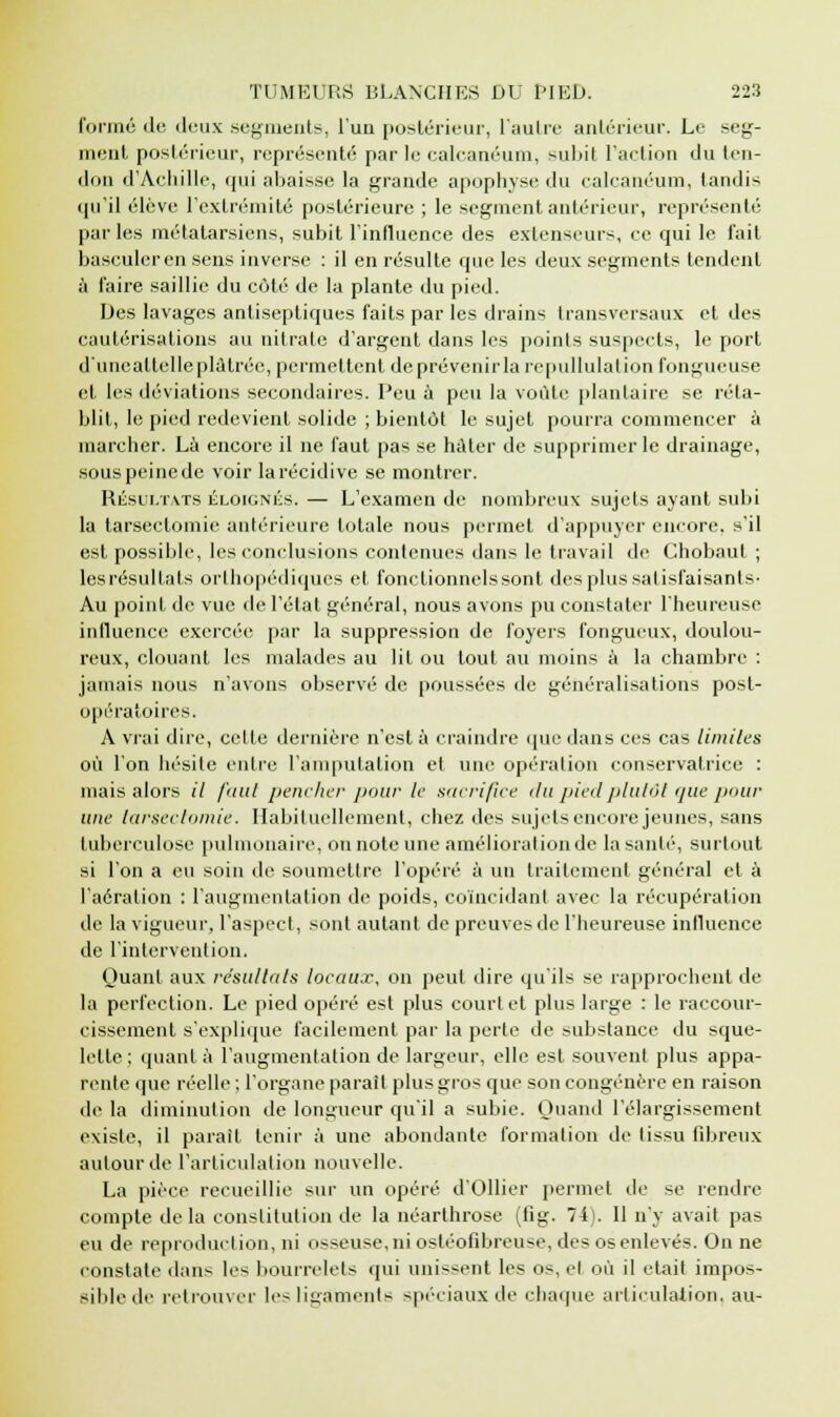 formé de deux segments, l'un postérieur, l'autre antérieur. Le seg- ment postérieur, représenté par le calcanéum, subit l'action du ten- don d'Achille, qui abaisse, la grande apophyse du calcanéum, tandis qu'il élève l'extrémité postérieure ; le segment antérieur, représenté parles métatarsiens, subit l'influence des extenseurs, ce qui le l'ait basculer en sens inverse : il en résulte que les deux segments tendent à l'aire saillie du côté de la plante du pied. Des lavages antiseptiques faits par les drains transversaux et des cautérisations au nitrate d'argent dans les points suspects, le port d'unealtelleplàtrée, permettent de prévenir la repullulation fongueuse et les déviations secondaires. Peu a peu la voûte plantaire se réta- blit, le pied redevient solide ; bientôt le sujet pourra commencer à marcher. Là encore il ne faut pas se hâter de supprimer le drainage, sous peine de voir la récidive se montrer. Résultats éloignés. — L'examen de nombreux sujets ayant subi la tarsectomie antérieure totale nous permet d'appuyer encore, s'il est possible, les conclusions contenues dans le travail de Chobaut ; les résultats orthopédiques et fonctionnels sont des plus satisfaisants- Au point de vue de l'étal général, nous avons pu constater l'heureuse influence exercée par la suppression de foyers fongueux, doulou- reux, clouant les malades au lit ou tout au moins à la chambre : jamais nous n'avons observé de poussées de généralisations post- opératoires. A vrai dire, celte dernière n'est à craindre que dans ces cas limites où l'on hésite entre l'amputation et une opération conservatrice : niais alors il faut pencher pour le sacrifice du pied plutôt que pour une tarsectomie. Habituellement, chez des sujets encore jeunes, sans tuberculose pulmonaire, on note une amélioration de la santé, surtout si l'on a eu soin de soumettre l'opéré à un traitement général et à l'aération : l'augmentation de poids, coïncidant avec la récupération de la vigueur, l'aspect, sont autant de preuves de l'heureuse influence de l'intervention. Quant aux résultais locaux, on peut dire qu'ils se rapprochent de la perfection. Le pied opéré est plus court et plus large : le raccour- cissement s'explique facilement par la perte de substance du sque- lette ; quant à l'augmentation de largeur, elle est souvent plus appa- rente (pie réelle ; l'organe parait plus gros que son congénère en raison de la diminution de longueur qu'il a subie. Quand l'élargissement existe, il parait tenir à une abondante formation de tissu fibreux autour de l'articulation nouvelle. La pièce recueillie sur un opéré d'Ollier permet de se rendre compte delà constitution de la néarthrose (fig. 74). 11 n'y avait pas eu de reproduction, ni osseuse, ni ostéofibreuse, des os enlevés. On ne constate dans les bourrelets qui unissent les os, et où il était impos- sible de retrouver les ligaments spéciaux de chaque articulation, au-