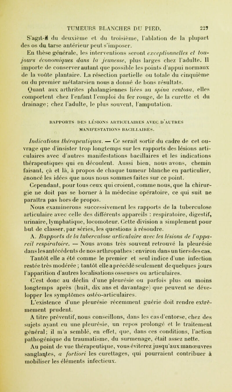 S'agit-M du deuxième et du troisième, l'ablation de la plupart des os du tarse antérieur peut s'imposer. En thèse générale, les interventions seront exceptionnelles et tou- jours économiques dans la jeunesse, plus larges chez l'adulte. 11 importe de conserver autant que possible les points d'appui normaux de la voûte plantaire. La résection partielle ou totale du cinquième ou du premier métatarsien nous a donné de bons résultats. Quant aux arthrites phalangiennes liées au spina ventosa, elles comportent chez l'enfant l'emploi du fer rouge, de la curette et du drainage; chez l'adulte, le plus souvent, l'amputation. RAPPORTS DES LÉSIONS ARTICULAIRES AVEC D'AUTRES MANIFESTATIONS BACILLAIRES. Indications thérapeutiques. — Ce serait sortir du cadre de cet ou- vrage que d'insister trop longtemps sur les rapports des lésions arti- culaires avec d'autres manifestations bacillaires et les indications thérapeutiques qui en découlent. Aussi bien, nous avons, chemin faisant, çà et là, à propos de chaque tumeur blanche en particulier, énoncé les idées que nous nous sommes faites sur ce point. Cependant, pour tous ceux qui croient, comme nous, que la chirur- gie ne doit pas se borner à la médecine opératoire, ce qui suit ne paraîtra pas hors de propos. Nous examinerons successivement les rapports de la tuberculose articulaire avec celle des différents appareils : respiratoire, digestif, urinaire, lymphatique, locomoteur. Celte division a simplement pour but de classer, par séries, les questions à résoudre. A. Rapports de la tuberculose articulaire avec les lésions de l'appa- reil respiratoire. — Nous avons très souvent retrouvé la pleurésie dans les antécédents de nos arthropa thés: environ dans un tiers des cas. Tantôt elle a été comme le premier et seul indice d'une infection restée très modérée ; tantôt elle a précédé seulement de quelques jours l'apparition d'autres localisations osseuses ou articulaires. C'est donc au déclin d'une pleurésie ou parfois plus ou moins longtemps après (huit, dix ans et davantage) que peuvent se déve- lopper les symptômes ostéo-arliculaires. L'existence d'une pleurésie récemment guérie doit rendre extrê- mement prudent. A titre préventif, nous conseillons, dans les casd'entorse, chez des sujets ayant eu une pleurésie, un repos prolongé et le traitement général; il m'a semblé, en effet, que, dans ces conditions, l'action pathogénique du traumatisme, du surmenage, était assez nette. Au point de vue thérapeutique, vous éviterez jusqu'aux manœuvres sanglant.es, a fortiori les curettages, qui pourraient contribuer à mobiliser les éléments infectieux.